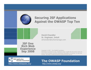 Securing JSF Applications
                            Against the OWASP Top Ten



                               David Chandler
                               Sr. Engineer, Intuit
                               dchandler@turbomanage.com

              JSF One
             Rich Web
            Experience         Copyright © 2007 - The OWASP Foundation
             Sep 2008          Permission is granted to copy, distribute and/or modify this document under the
                               terms of the Creative Commons Attribution-ShareAlike 2.5 License. To view this
                               license, visit http://creativecommons.org/licenses/by-sa/2.5/




                               The OWASP Foundation
http://www.webappsec.org/       http://www.owasp.org/
 