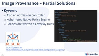 10
Image Provenance – Partial Solutions
• Kyverno
o Also an admission controller
o Kubernetes Native Policy Engine
o Policies are written as overlay rules
https://kyverno.io/
https://thenewstack.io/kyverno-kubernetes-configuration-via-policy/
 