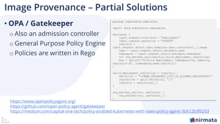 11
Image Provenance – Partial Solutions
• OPA / Gatekeeper
o Also an admission controller
o General Purpose Policy Engine
o Policies are written in Rego
https://www.openpolicyagent.org/
https://github.com/open-policy-agent/gatekeeper
https://medium.com/capital-one-tech/policy-enabled-kubernetes-with-open-policy-agent-3b612b3f0203
 