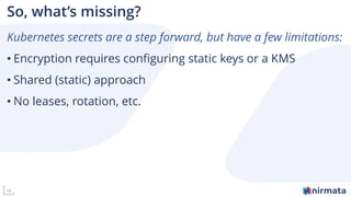 16
So, what’s missing?
Kubernetes secrets are a step forward, but have a few limitations:
• Encryption requires configuring static keys or a KMS
• Shared (static) approach
• No leases, rotation, etc.
 
