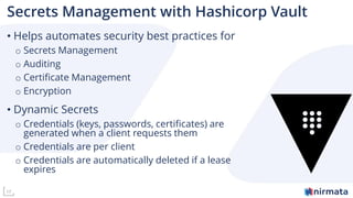 17
Secrets Management with Hashicorp Vault
• Helps automates security best practices for
o Secrets Management
o Auditing
o Certificate Management
o Encryption
• Dynamic Secrets
o Credentials (keys, passwords, certificates) are
generated when a client requests them
o Credentials are per client
o Credentials are automatically deleted if a lease
expires
 
