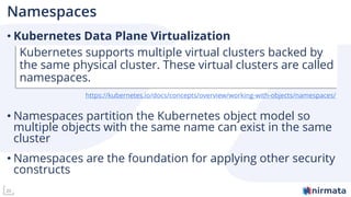 20
Namespaces
• Kubernetes Data Plane Virtualization
• Namespaces partition the Kubernetes object model so
multiple objects with the same name can exist in the same
cluster
• Namespaces are the foundation for applying other security
constructs
Kubernetes supports multiple virtual clusters backed by
the same physical cluster. These virtual clusters are called
namespaces.
https://kubernetes.io/docs/concepts/overview/working-with-objects/namespaces/
 
