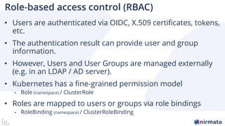 22
Role-based access control (RBAC)
• Users are authenticated via OIDC, X.509 certificates, tokens,
etc.
• The authentication result can provide user and group
information.
• However, Users and User Groups are managed externally
(e.g. in an LDAP / AD server).
• Kubernetes has a fine-grained permission model
• Role (namespace) / ClusterRole
• Roles are mapped to users or groups via role bindings
• RoleBinding (namespace) / ClusterRoleBinding
 