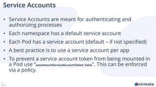 23
Service Accounts
• Service Accounts are meant for authenticating and
authorizing processes
• Each namespace has a default service account
• Each Pod has a service account (default – if not specified)
• A best practice is to use a service account per app
• To prevent a service account token from being mounted in
a Pod use “automountServiceAccountToken: false”. This can be enforced
via a policy.
 