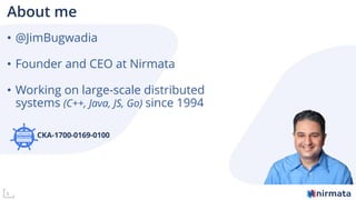 3
About me
• @JimBugwadia
• Founder and CEO at Nirmata
• Working on large-scale distributed
systems (C++, Java, JS, Go) since 1994
CKA-1700-0169-0100
 