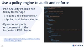 30
Use a policy engine to audit and enforce
• Pod Security Policies are
tricky to manage
o Require a role binding to SA
o Applied in alphabetical order
• Kyverno supports
enforcement of the
important PSP checks
https://github.com/nirmata/kyverno/tree/master/
examples/best_practices
 