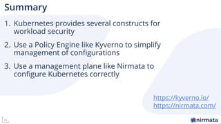 33
Summary
1. Kubernetes provides several constructs for
workload security
2. Use a Policy Engine like Kyverno to simplify
management of configurations
3. Use a management plane like Nirmata to
configure Kubernetes correctly
https://kyverno.io/
https://nirmata.com/
 