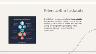 Blockchain is a decentralized, immutable
ledger that records transactions across a
network.Each block is linked and secured
using cryptographic principles. This
creates a tamper-proof record of
ownership.
UnderstandingBlockchain
 