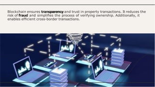 Blockchain ensures transparency and trust in property transactions. It reduces the
risk of fraud and simpliﬁes the process of verifying ownership. Additionally, it
enables efﬁcient cross-border transactions.
 