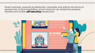 Smart contracts, powered by blockchain, automate and enforce the terms of
agreements. In land registration, smart contracts can streamline property
transfers and enable self-executing transactions.
 