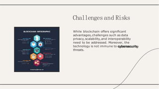 While blockchain offers signiﬁcant
advantages,challenges such as data
privacy,scalability,and interoperability
need to be addressed. Moreover, the
technology is not immune to cybersecurity
threats.
Challenges and Risks
 