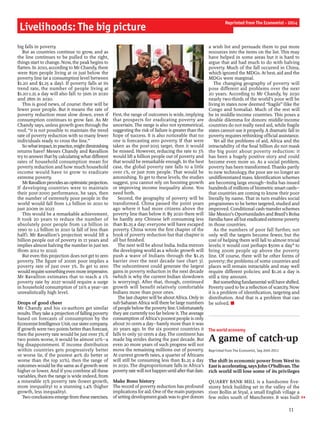 big falls in poverty.
But as countries continue to grow, and as
the line continues to be pulled to the right,
things start to change. Now, the peakbegins to
flatten. In 2010, according to Mr Chandy, there
were 85m people living at or just below the
poverty line (at a consumption level between
$1.20 and $1.25 a day). If poverty falls at its
trend rate, the number of people living at
$1.20-1.25 a day will also fall: to 56m in 2020
and 28m in 2030.
This is good news, of course: there will be
fewer poor people. But it means the rate of
poverty reduction must slow down, even if
consumption continues to grow fast. As Mr
Chandy says, unless growth goes through the
roof, “it is not possible to maintain the trend
rate of poverty reduction with so many fewer
individuals ready to cross the line.”
Sowhatimpact,inpractice,mightdiminishing
returns have? Messrs Chandy and Ravallion
try to answerthat by calculatingwhat different
rates of household consumption mean for
poverty reduction and how much household
income would have to grow to eradicate
extreme poverty.
MrRavallionprovidesanoptimisticprojection.
If developing countries were to maintain
their post-2000 performance, he says, then
the number of extremely poor people in the
world would fall from 1.2 billion in 2010 to
just 200m in 2027.
This would be a remarkable achievement.
It took 20 years to reduce the number of
absolutely poor people from 1.9 billion in
1990 to 1.2 billion in 2010 (a fall of less than
half). Mr Ravallion’s projection would lift a
billion people out of poverty in 17 years and
implies almost halving the number in just ten
(from 2012 to 2022).
But even this projection does not get to zero
poverty. The figure of 200m poor implies a
poverty rate of just over 3%. To get to zero
wouldrequiresomethingevenmoreimpressive.
Mr Ravallion estimates that to reach a 1%
poverty rate by 2027 would require a surge
in household consumption of 7.6% a year—an
unrealistically high level.
Drops of good cheer
Mr Chandy and his co-authors get similar
results.They take a projection offallingpoverty
based on forecasts of consumption by the
EconomistIntelligenceUnit, oursistercompany.
Ifgrowth were two points better than forecast,
then the poverty rate would be just over 3%; if
two points worse, it would be almost 10%—a
big disappointment. If income distribution
within countries gets progressively better
or worse (ie, if the poorest 40% do better or
worse than the top 10%), then the range of
outcomeswould be the same as ifgrowth were
higher or lower. And if you combine all these
variables, then the range is wide indeed, from
a miserable 15% poverty rate (lower growth,
more inequality) to a stunning 1.4% (higher
growth, less inequality).
Two conclusionsemerge fromthese exercises.
First, the range of outcomes is wide, implying
that prospects for eradicating poverty are
uncertain. The range is also not symmetrical,
suggesting the risk of failure is greater than the
hope of success. It is also noticeable that no
one is forecasting zero poverty. If that were
taken as the post-2015 target, then it would
be missed. However, reducing the rate to 3%
would lift a billion people out of poverty and
that would be remarkable enough. In the best
case, the global poverty rate falls to a little
over 1%, or just 70m people. That would be
astonishing. To get to these levels, the studies
suggest, you cannot rely on boosting growth
or improving income inequality alone. You
need both.
Second, the geography of poverty will be
transformed. China passed the point years
ago where it had more citizens above the
poverty line than below it. By 2020 there will
be hardly any Chinese left consuming less
than $1.25 a day: everyone will have escaped
poverty. China wrote the first chapter of the
book of poverty reduction but that chapter is
all but finished.
The next will be about India. India mirrors
the developing world as a whole: growth will
push a wave of Indians through the $1.25
barrier over the next decade (see chart 3).
The subcontinent could generate the largest
gains in poverty reduction in the next decade
(which is why the current Indian slowdown
is worrying). After that, though, continued
growth will benefit relatively comfortable
Indians more than poor ones.
The last chapterwill be aboutAfrica. Only in
sub-Saharan Africa will there be large numbers
ofpeoplebelowthe povertyline.Unfortunately
they are currently too far below it. The average
consumption ofAfrica’s poorest people is only
about 70 cents a day—barely more than it was
20 years ago. In the six poorest countries it
falls to only 50 cents a day. The continent has
made big strides during the past decade. But
even 20 more years of such progress will not
move the remaining millions out of poverty.
At current growth rates, a quarter of Africans
will still be consuming less than $1.25 a day
in 2030. The disproportionate falls in Africa’s
povertyratewillnothappenuntilafterthatdate.
Make Bono history
The record of poverty reduction has profound
implications foraid. One ofthe main purposes
ofsettingdevelopmentgoalswasto give donors
a wish list and persuade them to put more
resources into the items on the list. This may
have helped in some areas but it is hard to
argue that aid had much to do with halving
poverty. Much of the fall occurred in China,
which ignored the MDGs. At best, aid and the
MDGs were marginal.
The changing geography of poverty will
pose different aid problems over the next
20 years. According to Mr Chandy, by 2030
nearly two-thirds of the world’s poor will be
living in states now deemed “fragile” (like the
Congo and Somalia). Much of the rest will
be in middle-income countries. This poses a
double dilemma for donors: middle-income
countries do not really need aid, while fragile
states cannot use it properly. A dramatic fall in
poverty requires rethinking official assistance.
Yet all the problems of aid, Africa and the
intractability of the final billion do not mask
the big point about poverty reduction: it
has been a hugely positive story and could
become even more so. As a social problem,
poverty has been transformed. Thanks partly
to new technology, the poor are no longer an
undifferentiated mass. Identification schemes
are becoming large enough—India has issued
hundreds ofmillions ofbiometricsmart cards—
that countries are coming to know their poor
literally by name. That in turn enables social
programmes to be better targeted, studied and
improved. Conditional cash-transfer schemes
like Mexico’s Oportunidades and Brazil’s Bolsa
Família have all but eradicated extreme poverty
in those countries.
As the numbers of poor fall further, not
only will the targets become fewer, but the
cost of helping them will fall to almost trivial
levels; it would cost perhaps $50m a day* to
bring 200m people up above the poverty
line. Of course, there will be other forms of
poverty; the problems of some countries and
places will remain intractable and may well
require different policies; and $1.26 a day is
still a tiny amount.
Butsomethingfundamentalwillhaveshifted.
Poverty used to be a reflection ofscarcity. Now
it is a problem of identification, targeting and
distribution. And that is a problem that can
be solved. n
The world economy
A game of catch-up
Reprinted from The Economist, Sep 24th 2011
The shift in economic power from West to
Eastis accelerating, says John O’Sullivan.The
rich world will lose some of its privileges
QUARRY BANK MILL is a handsome five-
storey brick building set in the valley of the
river Bollin at Styal, a small English village a
few miles south of Manchester. It was built
Livelihoods: The big picture
11
Reprinted from The Economist - 2014
 