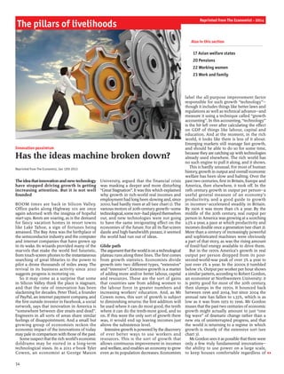Innovation pessimism
Has the ideas machine broken down?
Reprinted from The Economist, Jan 12th 2013
Theideathatinnovationandnewtechnology
have stopped driving growth is getting
increasing attention. But it is not well
founded
BOOM times are back in Silicon Valley.
Office parks along Highway 101 are once
again adorned with the insignia of hopeful
start-ups. Rents are soaring, as is the demand
for fancy vacation homes in resort towns
like Lake Tahoe, a sign of fortunes being
amassed. The Bay Area was the birthplace of
the semiconductor industry and the computer
and internet companies that have grown up
in its wake. Its wizards provided many of the
marvels that make the world feel futuristic,
from touch-screen phones to the instantaneous
searching of great libraries to the power to
pilot a drone thousands of miles away. The
revival in its business activity since 2010
suggests progress is motoring on.
So it may come as a surprise that some
in Silicon Valley think the place is stagnant,
and that the rate of innovation has been
slackening for decades. Peter Thiel, a founder
of PayPal, an internet payment company, and
the first outside investor in Facebook, a social
network, says that innovation in America is
“somewhere between dire straits and dead”.
Engineers in all sorts of areas share similar
feelings of disappointment. And a small but
growing group of economists reckon the
economic impact of the innovations of today
may pale in comparison with those ofthe past.
Some suspect that the rich world’s economic
doldrums may be rooted in a long-term
technological stasis. In a 2011 e-book Tyler
Cowen, an economist at George Mason
University, argued that the financial crisis
was masking a deeper and more disturbing
“Great Stagnation”. It was this which explained
why growth in rich-world real incomes and
employment had longbeen slowingand, since
2000, had hardly risen at all (see chart 1). The
various motors of20th-century growth—some
technological,somenot—hadplayedthemselves
out, and new technologies were not going
to have the same invigorating effect on the
economies of the future. For all its flat-screen
dazzle and high-bandwidth pizzazz, it seemed
the world had run out of ideas.
Glide path
Theargumentthattheworldisonatechnological
plateau runs along three lines. The first comes
from growth statistics. Economists divide
growth into two different types, “extensive”
and “intensive”. Extensive growth is a matter
of adding more and/or better labour, capital
and resources. These are the sort of gains
that countries saw from adding women to
the labour force in greater numbers and
increasing workers’ education. And, as Mr
Cowen notes, this sort of growth is subject
to diminishing returns: the first addition will
be used where it can do most good, the tenth
where it can do the tenth-most good, and so
on. If this were the only sort of growth there
was, it would end up leaving incomes just
above the subsistence level.
Intensive growth ispoweredbythe discovery
of ever better ways to use workers and
resources. This is the sort of growth that
allows continuous improvement in incomes
and welfare, and enables an economy to grow
even as its population decreases. Economists
label the all-purpose improvement factor
responsible for such growth “technology”—
though it includes things like better laws and
regulations as well as technical advance—and
measure it using a technique called “growth
accounting”. In this accounting, “technology”
is the bit left over after calculating the effect
on GDP of things like labour, capital and
education. And at the moment, in the rich
world, it looks like there is less of it about.
Emerging markets still manage fast growth,
and should be able to do so for some time,
because theyare catchingup with technologies
already used elsewhere. The rich world has
no such engine to pull it along, and it shows.
This is hardly unusual. For most of human
history, growth in output and overall economic
welfare has been slow and halting. Over the
past two centuries, first in Britain, Europe and
America, then elsewhere, it took off. In the
19th century growth in output per person—a
useful general measure of an economy’s
productivity, and a good guide to growth
in incomes—accelerated steadily in Britain.
By 1906 it was more than 1% a year. By the
middle of the 20th century, real output per
person in America was growing at a scorching
2.5% a year, a pace at which productivity and
incomes double once a generation (see chart 2).
More than a century of increasingly powerful
and sophisticated machines were obviously
a part of that story, as was the rising amount
of fossil-fuel energy available to drive them.
But in the 1970s America’s growth in real
output per person dropped from its post-
second-world-war peak of over 3% a year to
just over 2% a year. In the 2000s it tumbled
below 1%. Output per worker per hour shows
a similar pattern, according to Robert Gordon,
an economist at Northwestern University: it
is pretty good for most of the 20th century,
then slumps in the 1970s. It bounced back
between 1996 and 2004, but since 2004 the
annual rate has fallen to 1.33%, which is as
low as it was from 1972 to 1996. Mr Gordon
muses that the past two centuries ofeconomic
growth might actually amount to just “one
big wave” of dramatic change rather than a
new era of uninterrupted progress, and that
the world is returning to a regime in which
growth is mostly of the extensive sort (see
chart 3).
MrGordon sees itas possible thatthere were
only a few truly fundamental innovations—
the ability to use power on a large scale,
to keep houses comfortable regardless of
The pillars of livelihoods
14
Reprinted from The Economist - 2014
Also in this section
	
17 Asian welfare states
20 Pensions
22 Working women
23 Work and family
 