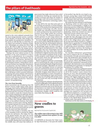 17
started in the 1970s radiated outwards from
the most energy-intensive sectors, a product
of the decade’s oil shocks. Dear energy may
help explain the productivity slowdown of
the 2000s as well. But this is a trend that one
can hope to see reversed. In America, at least,
new technologies are eating into those high
prices. Mr Thiel is right to reserve some of
his harshest criticism for the energy sector’s
lacklustre record on innovation; but given the
rightmarketconditionsitisnotentirelyhopeless.
Perhaps the most radical answer to the
problem of the 1970s slowdown is that it
was due to globalisation. In a somewhat
whimsical 1987 paper, Paul Romer, then at
the University of Rochester, sketched the
possibility that, with more workers available
in developing countries, cutting labour costs in
rich ones became less important. Investment
in productivity was thus sidelined. The idea
was heretical among macroeconomists, as it
dispensed with much ofthe careful theoretical
machinery then being used to analyse growth.
But as Mr Romer noted, economic historians
comparing 19th-century Britain with America
commonly credit relative labour scarcity in
America with driving forward the capital-
intense and highly productive “American
system” of manufacturing.
The view from Serendip
Some economists are considering how Mr
Romer’s heresy might apply today. Daron
Acemoglu, Gino Gancia, and Fabrizio Zilibotti
ofMIT, CREi (an economics-research centre in
Barcelona) and the University of Zurich, have
built a model to study this. It shows firms in
rich countries shipping low-skill tasks abroad
when offshoring costs little, thus driving apart
the wages of skilled and unskilled workers at
home. Over time, though, offshoring raises
wages in less-skilled countries; that makes
innovation at home more enticing. Workers
are in greater demand, the income distribution
narrows, and the economy comes to look
more like the post-second-world-war period
than the 1970s and their aftermath.
Even if that model is mistaken, the rise
of the emerging world is among the biggest
reasons for optimism. The larger the size
of the global market, the more the world
benefits from a given new idea, since it can
then be applied across more activities and
more people. Raising Asia’s poor billions into
the middle class will mean that millions of
great minds that might otherwise have toiled
at subsistence farming can instead join the
modern economy and share the burden of
knowledge with rich-world researchers—a
sharing that information technology makes
ever easier.
It may still be the case that some parts of
the economy are immune, or at least resistant,
to some ofthe productivity improvement that
information technology can offer. Sectors
like health care, education and government,
in which productivity has proved hard to
increase, loom larger within the economy
than in the past. The frequent absence of
market pressure in such areas reduces the
pressure for cost savings—and for innovation.
Forsome,though,theoppositeoutcomeisthe
one to worry about. Messrs Brynjolfsson and
McAfee fear that the technological advances
of the second half of the chessboard could
be disturbingly rapid, leaving a scourge of
technological unemployment in their wake.
They argue that new technologies and the
globalisation that they allow have already
contributed to stagnant incomes and a decline
in jobs that require moderate levels of skill.
Further progress could threaten jobs higher
up and lower down the skill spectrum that
had, until now, seemed safe.
Pattern-recognition software is increasingly
good at performing the tasks of entry-level
lawyers,scanningthousandsoflegaldocuments
for relevant passages. Algorithms are used to
write basic newspaper articles on sporting
outcomes and financial reports. In time, they
may move to analysis. Manual tasks are also
vulnerable. In Japan, where labour to care for
an ageing population is scarce, innovation in
robotics is proceeding by leaps and bounds.
The rising cost of looking after people across
the rich world will only encourage further
development.
Such productivity advances should generate
enormouswelfaregains.Yettheadjustmentperiod
could be difficult. In the end, the main risk to
advanced economies may not be that the pace
of innovation is too slow, but that institutions
have become too rigid to accommodate truly
revolutionary changes—which could be a lot
more likely than flying cars. n
Asian welfare states
New cradles to
graves
Reprinted from The Economist, Sep 8th 2012
The welfare state is flowering in Asia. Will
it free the continent from squalor? Or sink
it in debt?
A CARTOON cat decorates the T-shirt worn
by Agus Kurniawan, a two-year-old cradled
in his mother’s lap. But the cat is hard to see,
because young Agus cannot hold himself
upright. His body is bowed by microcephaly,
an undersized skull and brain, which plays
havoc with his motor functions.
His motherhasbeen advised to seektherapy
in Bandung, 60km (37 miles) away from
their home in Gunturmekar, a village in the
Indonesian province ofWest Java. The family’s
medical bills there would in principle be paid
by the government under a scheme called
Jamkesmas, which has covered over 76m of
Indonesia’s poorer citizens since 2008.
But his mother says she cannot afford
to make the trips. Her hopes now rest with
anotherscheme called PNPM Generasi. It gives
funds to the village (about 47m rupiah, or
$5,300 last year) which a board of 11 villagers
decides how to spend. But it is doubtful Agus
will qualify. PNPM Generasi is dedicated
to improving school attendance, maternal
health and infant nutrition. But feeding is
not Agus’s problem, his mother admits. He’ll
eat anything.
For decades Indonesia’s government
has tried to improve the lot of villages like
Gunturmekar through piecemeal projects.
Some, like Jamkesmas, have breadth but no
depth: it has an annual budget of less than
$10 per person. Others, like PNPM Generasi,
respond to the community’s demands not the
individual’s. But Indonesia is now embarking
on something more systematic: it is laying the
foundations of a welfare state.
Last October Indonesia’s parliament passed
a law pledging to provide health insurance
to all of the country’s 240m citizens from
January 1st 2014. One government agency
will collect premiums and foot the bills,
making it the biggest single-payer system in
the world, says Dr Hasbullah Thabrany of
Universitas Indonesia in Jakarta. The same
law also committed the government to extend
pensions, death benefits and worker-accident
insurance to the nation by July 2015. The
government has said little about the cost
or generosity of these broader benefits. If
Indonesia tried to universalise the kind of
package now enjoyed by civil servants and
9m salaried employees, it would have to
collect over 18% of wages to fund the scheme
fully, according to calculations by Mitchell
Wiener of the World Bank. Passing the law
is always easier than paying for it.
Indonesiaisnottheonlycountryindeveloping
The pillars of livelihoods
Reprinted from The Economist - 2014
 