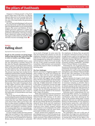 20
Singapore is helping people to flog their
homes rather than to tidy them. It is offering
S$20,000 ($16,000) to over-54-year-olds ifthey
sell their flat, save the proceeds and move
into one of the small studios the government
is building.
By 2030 Asia (excluding Japan) will account
for over half of the world’s elderly and about
halfofthe globalburden ofnon-communicable
diseases, like cancer and diabetes. If Asia’s
welfare provision continues to widen and
deepen, the region will host most ofthe world’s
pensioners and patients. Asia may no longer
boast a distinctive welfare model. But by the
timeAgus’s motherretires, the world ofwelfare
will have become increasingly Asian. n
Pensions
Falling short
Reprinted from The Economist, Apr 7th 2011
People in rich countries are living longer.
Without big reforms they will not be able
to retire in comfort, says Philip Coggan
WHEN GERTRUDE JANEWAY died in 2003,
she was still getting a monthly cheque for
$70 from the Veterans Administration—for a
military pension earned by her late husband,
John, on the Union side of the American civil
war that ended in 1865. The pair had married
in 1927, when he was 81 and she was 18.
The amount may have been modest but the
entitlementspanned three centuries, illustrating
just how long pension commitments can last.
A pension promise can be easy to make
but expensive to keep. The employers who
promised higher pensions in the past knew
they would not be in their posts when the bill
became due. That made it tempting for them
to offer higher pensions rather than better
pay. Over the past 15 years the economics of
the deal have become clear, initially in the
private sector, where pensions (and health-
care costs after retirement) were central to
the bankruptcy of General Motors and many
other firms.
There are big national differences, but in
mostdeveloped countriesthebulkofretirement
income (around 60%, according to the OECD)
comes from the state. Most countries offer
some kind of basic safety net for those who
have no other income. In addition to this, they
may have a social-insurance scheme to which
workers and employers contribute. Despite
the insurance label, these are essentially pay-
as-you-go (PAYG) systems in which benefits
are paid out of current taxes.
Insome countriesworkersalso have pension
rights that are linked to their employment,
whether it is in the public or the private sector.
Such schemes can be funded (as in America,
Britain and the Netherlands) or unfunded
(as in much of Europe). In some cases the
state has required such schemes to cover all
employees. Australia, for instance, has turned
itself into the world’s fourth-largest market for
fund management by setting up a compulsory
national pension scheme for its 22m people.
On top of that, people accumulate savings
(sometimes called pensions and sometimes
not) that they expect to draw on during their
declining years.
The four challenges
Pension provision is higgledy-piggledy and
often complex, but most rich countries are
having to deal with four main underlying
problems. This special report will analyse
these in detail and suggest ways of tackling
them. The first is that people are living longer,
but they are retiring earlier than they were 40
years ago. A higher proportion of their lives
is thus spent in retirement. Second, the large
generation of baby-boomers (in America,
those born between 1946 and 1964) is now
retiring. But the following generations are
smaller, leaving the children of the boomers
with a huge cost burden.
Third, some employees have been promised
pensions linked to their salaries, known as
defined-benefit (DB) schemes. In the 1980s
and 1990s the true cost of these promises
was hidden by a long bull market in equities.
But the past dismal decade for stockmarkets
depleted those funds and left employers
on the hook for the shortfall. Private-sector
employers have largely stopped making
such promises to new employees; the public
sector is beginning to face the same issues,
particularly in Britain and America.
Fourth, private-sector employers are now
providing pensions in which the payouts are
linked to the investment performance of the
funds concerned. These defined-contribution
(DC) schemes transfer nearly all the risk to
the employees. In theory, they can provide
an adequate retirement income as long as
enough money is paid in, but employees and
employers are contributingtoo little. Both sorts
of funded schemes, DB and DC, essentially
face the same problem. “The aggregate amount
of pension savings is inadequate,” says Roger
Urwin of Towers Watson, a consultancy.
Estimating the cost of pension provision
has proved enormously difficult. People have
consistently lived longer than the actuaries
have expected. In 1956 a 60-year-old woman
retiring from a job in Britain’s National Health
Service had a life expectancy of just under
20 years; by 2010 she could expect to live for
another 32 years.
Paying a pension for longer is much more
expensive, particularly if the payout is linked
to inflation. The Economist asked MetLife,
an insurance company, to calculate what a
couple in America would have to spend on
an annuity paying out the maximum level of
Social Security benefit (the state pension) at
age 66: $4,692 a month now and rising in line
with inflation. The answer is almost $1.2m.
Politicians tend to underestimate the cost
of financing PAYG systems. It is tempting to
look simply at the ratio of cash benefits to
contributions, rather than allowing for the
value of the promises being made to future
pensioners. But even on a cash basis, pension
finances are deteriorating. In 2010 America’s
Social Security system ran a cash deficit for
the first time since 1983 as more money was
paid out in benefits than was collected in
contributions. This happened about six years
earlier than expected, thanks to unusually
high unemployment.
The immediate cash cost is only part of
the problem; the longer-term calculation also
involves the value offuture pension promises.
In bearing that burden, the key figure is the
ratio of workers to pensioners, known as
The pillars of livelihoods
Reprinted from The Economist - 2014
 