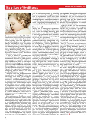 24
day-care centres with well-qualified staff. In
Finland local authorities must guarantee a
place for every child under three. Parents
on low incomes get it free; the better-off
pay up to €250 ($340) a month. The centres
are open from 7-8am to 5-6pm and provide
breakfast and lunch. School hours for older
kids are similarly work-friendly, about the
same as an adult working day, with a free
lunch. Moreover, those schools produce
sparkling results: Finland regularly comes
near the top the OECD’s PISA rankings for
educational achievement.
A study by the ILO of child care in ten
countries last year found huge national
differences in provision. In some countries
nurseries are seen as a public entitlement,
rather like schools. In others the care of small
children is considered a private matter. Most
countries come somewhere in between.
Denmark puts the most money into child
care, followed by other Nordic countries.
France is also high on the list, as, perhaps
surprisingly, is Britain. America and Japan
spend well below the average.
The study found that most countries are
seriously short of good-quality child care
for children under three. The market does
not provide enough of it because if done
properly it is too expensive for most parents,
so governments often subsidise it. Provision
for older pre-school children is better but still
patchy, and the hours are usually too short
to allow parents to work full-time. And even
when the children start school, facilities for
keeping them in after hours are often lacking.
That is a particular beef of working parents
in Germany where most schools finish at
lunchtime, hours before parents get home
from their jobs.
How quickly women should return to work
after havinga child is a vexed question. Clearly
they need time to recover physically, to get
the baby into a routine and to find child care,
so something longer than the basic maternity
leave at first sight seems preferable, but it
makes it harder to settle back into the job
afterwards. If new mothers are off for only
a few months their skills will still be fresh
when they return and their employers find it
easier to arrange temporary cover. Germany
used to encourage women to stay home for
up to three years after having a baby, but in
2007 the government changed the incentives
because women were becoming disconnected
from the labour market. Data on return rates
are scarce, but in some European countries
at least a quarter of the women go back to
work when their maternity leave runs out,
and in Anglophone countries about half the
women are back on their child’s first birthday.
Home or away?
What is best for the children? The answer
is far from clear-cut, and cultural attitudes
play a part. In Germany a woman who
contracts out the care of her young children
is still called a Rabenmutter, a bad mother. In
America nobody thinks anything of dropping
off the kids at a childminder.
The academic literature has turned up
some evidence that if the mother is back
in employment within less than a year of
the birth the child’s cognitive development
may be slightly slowed, and the more so
the more hours she works. But the person
who looks after the child at home does not
necessarily have to be the mother: the father
or another person who is well disposed
towards it may do an equally good job. In
some countries grandparents play a big part
in children’s upbringing.
And much depends on other factors: the
quality of the parenting when the mother is
at home, the child itself (boys are more likely
than girls to suffer from a mother’s absence)
and the family’s economic circumstances.
Poverty is very bad for children, so if the
mother’s work helps to avert it they will
benefit.
If the child care is being outsourced,
then its quality makes all the difference.
Poor child care can set a child back. Yet in
Denmark, where women tend to go back
to work within a few months of giving
birth and public child-care provision is
first-class, studies have found no ill effects
on children’s behaviour in their first year of
life. And once the child is older than one,
being in formal child care may actually be
good for it, particularly if it comes from an
underprivileged background. In France pre-
school attendance at an école maternelle
from age two seems to have positive effects
on later academic performance.
But even if the kids are all right, women
still need to figure out whether work will
actually pay. That depends not just on wages
and child-care costs but also on a number
of other factors such as tax policies and
benefits. The OECD reckons that across
its member countries the net average cost
of child care after allowing for fees, cash
benefits and tax concessions is 18% of the
average wage, which makes children seem
a bit of a luxury. Child-care arrangements
are often a complicated patchwork quilt of
paid help, family, friends and neighbours.
In some countries, including Switzerland,
Ireland and Britain, the combined effect
of the cost of child care and the lack of tax
concessions and benefits makes it unattractive
for mothers of young children to work unless
they are very well paid. If governments in
such countries want to get more women into
the labour force, they will need to ensure
that good-quality child care is more widely
available and more affordable, for example
by making it tax-deductible.
In Britain, where it is not, even highly
paid professional women such as corporate
lawyers and accountants complain that
after paying their nanny’s salary, tax and
social-security contributions they see little
or nothing of their own after-tax earnings.
For low-paid parents the calculation becomes
even more unattractive. Women in single-
parent households—which in rich countries
now make up one in five households with
children—are often financially better off
not working.
But the calculation is not just about
immediate payback. Across the earnings
spectrum, women who have been out of
the labour force for a while find it hard to
get back in because their skills deteriorate,
they become less confident and employers
fret about the hole in their CV. Studies of
the effect of career breaks show that even a
few years away have a devastating impact
on lifetime earnings and pension rights,
not only because there is no pay coming
in but because of the loss of seniority and
promotion. That is why many women are
prepared to work for only a small net return
while their children are young.
All this is assuming that every woman
will have a family. Most do, though they
leave it increasingly late: in rich countries
the average age at which they have their
first child is now 28, compared with 24 in
1970. But growing numbers of women are
forsaking motherhood altogether. Of those
born in 1965 (who will by and large have
completed their families), 18% are childless,
with large variations from country to country.
In Portugal the figure is only 4%, in Italy
around 20%. Some of these women may not
have been able to have a family, but most
will have chosen not to. The more highly
educated and successful they are, the more
likely they are to have made that choice.
Sylvia Ann Hewlett, founder and president
of the Centre for Work-Life Policy in New
York, notes that among American college-
educated women aged 41-45 in white-collar
jobs, two-fifths have no kids.
In future women will have to retire much
later than they do now because they live
ever longer and current pension ages are
becoming ever less affordable. If they have
no children, their careers will be just as
long as men’s. And even if they do, as most
will, the time spent bringing them up will
account for only a minor part of their total
working life. Women’s role in perpetuating
the species is not nearly enough to explain
the huge gap in opportunities at the top of
organisations. n
The pillars of livelihoods
Reprinted from The Economist - 2014
 