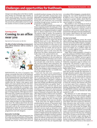 27
changes now taking place in the labour market
may produce an unusually large number of
losers, partly because they have coincided
with a particularly deep recession and partly
because they are happening exceptionally fast.
The priority for policymakers must be to keep
the number of losers as small as possible. n
Technology and jobs
Coming to an office
near you
Reprinted from The Economist, Jan 18th 2014
Theeffectoftoday’stechnologyontomorrow’s
jobs will be immense—and no country is
ready for it
INNOVATION, the elixir of progress, has
always cost people their jobs. In the Industrial
Revolution artisan weavers were swept aside
bythe mechanical loom. Overthe past 30 years
the digital revolution has displaced many ofthe
mid-skill jobs that underpinned 20th-century
middle-class life. Typists, ticket agents, bank
tellers and many production-line jobs have
been dispensed with, just as the weavers were.
For those, including this newspaper, who
believe that technological progress has made
the world a better place, such churn is a natural
part of rising prosperity. Although innovation
kills some jobs, it creates new and better ones,
as a more productive society becomes richer
and its wealthier inhabitants demand more
goods and services. A hundred years ago one
in three American workers was employed on
a farm. Today less than 2% ofthem produce far
more food. The millions freed from the land
were not consigned to joblessness, but found
better-paid work as the economy grew more
sophisticated. Today the pool of secretaries
has shrunk, but there are ever more computer
programmers and web designers.
Remember Ironbridge
Optimism remains the right starting-point, but
forworkersthe dislocatingeffects oftechnology
may make themselves evident faster than its
benefits (see article). Even if new jobs and
wonderful products emerge, in the short term
income gaps will widen, causing huge social
dislocation and perhaps even changingpolitics.
Technology’s impact will feel like a tornado,
hitting the rich world first, but eventually
sweeping through poorer countries too. No
government is prepared for it.
Why be worried? It is partly just a matter of
history repeating itself. In the early part of the
Industrial Revolution the rewards ofincreasing
productivitywent disproportionatelyto capital;
later on, labour reaped most of the benefits.
The pattern today is similar. The prosperity
unleashed by the digital revolution has gone
overwhelmingly to the owners of capital and
the highest-skilled workers. Overthe past three
decades, labour’s share of output has shrunk
globally from 64% to 59%. Meanwhile, the
share ofincome goingto the top 1% in America
has risen from around 9% in the 1970s to 22%
today. Unemployment is at alarming levels
in much of the rich world, and not just for
cyclical reasons. In 2000, 65% of working-
age Americans were in work; since then the
proportion has fallen, during good years as
well as bad, to the current level of 59%.
Worse, it seems likely that this wave of
technological disruption to the job market has
only just started. From driverless cars to clever
household gadgets (see article), innovations
that already exist could destroy swathes of
jobs that have hitherto been untouched. The
publicsectoris one obvioustarget: it has proved
singularly resistant to tech-driven reinvention.
But the step change in what computers can do
will have a powerful effect on middle-class
jobs in the private sector too.
Until now the jobs most vulnerable to
machines were those that involved routine,
repetitive tasks. But thanks to the exponential
rise in processing power and the ubiquity of
digitised information (“big data”), computers
are increasingly able to perform complicated
tasks more cheaplyand effectivelythan people.
Clever industrial robots can quickly “learn” a
set of human actions. Services may be even
more vulnerable. Computers can already detect
intruders in a closed-circuit camera picture
more reliablythan a human can. By comparing
reams of financial or biometric data, they can
often diagnose fraud or illness more accurately
than any number of accountants or doctors.
One recent study by academics at Oxford
University suggests that 47% of today’s jobs
could be automated in the next two decades.
At the same time, the digital revolution is
transforming the process of innovation itself,
as our special report explains. Thanks to off-
the-shelf code from the internet and platforms
that host services (such as Amazon’s cloud
computing), provide distribution (Apple’s app
store) and offer marketing (Facebook), the
number ofdigital startups has exploded. Just as
computer-games designers invented a product
that humanity never knew it needed but now
cannotdowithout,sothese firmswill no doubt
dream up new goods and services to employ
millions. But for now they are singularly light
on workers.When Instagram, a popular photo-
sharing site, was sold to Facebook for about
$1 billion in 2012, it had 30m customers and
employed 13 people. Kodak, which filed for
bankruptcy a few months earlier, employed
145,000 people in its heyday.
The problem is one of timing as much as
anything. Google now employs 46,000 people.
But it takes years for new industries to grow,
whereas the disruption a startup causes to
incumbents is felt sooner. Airbnb may turn
homeownerswithspareroomsintoentrepreneurs,
but it poses a direct threat to the lower end of
the hotel business—a massive employer.
No time to be timid
If this analysis is halfway correct, the social
effectswillbehuge.Manyofthejobsmostatrisk
are lower down the ladder (logistics, haulage),
whereas the skills that are least vulnerable to
automation (creativity, managerial expertise)
tend to be higher up, so median wages are
likely to remain stagnant for some time and
income gaps are likely to widen.
Anger about rising inequality is bound to
grow, but politicians will find it hard to address
the problem. Shunning progress would be as
futile now as the Luddites’ protests against
mechanised looms were in the 1810s, because
any country that tried to stop would be left
behind by competitors eager to embrace new
technology. The freedom to raise taxes on
the rich to punitive levels will be similarly
constrained by the mobility of capital and
highly skilled labour.
The main way in which governments can
help their people through this dislocation is
through education systems. One ofthe reasons
for the improvement in workers’ fortunes in
the latter part of the Industrial Revolution
was because schools were built to educate
them—a dramatic change at the time. Now
those schools themselves need to be changed,
to foster the creativity that humans will need
to set them apart from computers. There
should be less rote-learning and more critical
thinking. Technology itself will help, whether
throughMOOCs(massive open online courses)
or even video games that simulate the skills
needed for work.
The definition of “a state education” may
also change. Far more money should be spent
on pre-schooling, since the cognitive abilities
and social skills that children learn in their first
few years define much oftheir future potential.
And adults will need continuous education.
State education may well involve a year of
study to be taken later in life, perhaps in stages.
Yet however well people are taught, their
abilities will remain unequal, and in a world
which is increasingly polarised economically,
many will find their job prospects dimmed
and wages squeezed. The best way of helping
them is not, as many on the left seem to think,
to push up minimum wages. Jacking up the
floor too far would accelerate the shift from
human workers to computers. Better to top up
low wages with public money so that anyone
Challengesandopportunitiesforlivelihoods
Reprinted from The Economist - 2014
 