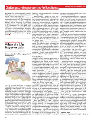 Challengesandopportunitiesforlivelihoods
Reprinted from The Economist - 2014
who works hasa reasonable income, through a
bold expansion ofthe tax credits that countries
such as America and Britain use.
Innovation has brought great benefits to
humanity. Nobody in their right mind would
want to return to the world of handloom
weavers. But the benefits of technological
progress are unevenly distributed, especially
in the early stages of each new wave, and it
is up to governments to spread them. In the
19th century it took the threat of revolution
to bring about progressive reforms. Today’s
governments would do well to start making
the changes needed before their people get
angry. n
Working conditions in factories
When the jobs
inspector calls
Reprinted from The Economist, Mar 31st 2012
Do campaigns for “ethical supply chains”
help workers?
“DEATH to Apple executives,” a protester
shouted after a recent performance of “The
Agony and Ecstasy of Steve Jobs”, a popular
off-Broadway play. Apple executives must
have been delighted when Mike Daisey, the
playwright and star, recently retracted his
nastiest allegations about the mistreatment of
workers making Apple’s products in China.
Apparently, he did not meet a worker poisoned
by exposure to chemicals, or child workers at
the factory gate. With its share price soaring as
the latest iPad storms the market, Apple might
be tempted to forget about the fuss over its
labour practices. But that would be a mistake.
Any big company that makes things in
poor countries faces scrutiny of its supply
chain. Campaigners against harsh working
conditions (and unions back home that hate
competition from low-wage countries) will
pounce on any hint of scandal. Horrified
headlines can tarnish a brand. Companies
need to pay heed.
Wages for factory workers in China have
been soaring at double-digit rates for years,
for reasons that have little if anything to do
with Western activists and a lot to do with
productivity improvements. But some workers
are abused, as even Apple admits. In February
it invited the Fair Labour Association (FLA),
a prominent non-governmental organisation
(NGO), to lookat the factories it uses in China,
including those of Foxconn, which assembles
iPhones and iPads for Apple and is owned by
Hon Hai,aTaiwanese.The FLAreport, expected
soon, is unlikely to give Apple a clean bill of
health. Auret van Heerden, the organisation’s
boss, gripes that although conditions in the
factories are better than he expected, there
are “tons of issues”.
Inthe past20yearswhathasbecome known
as the “ethical supply chain” movement has
targeted brands such as Nike, Gap and Coca-
Cola. But its army ofactivists, some in business
themselves,aregrapplingwithgrowingevidence
that appointing an outside body to audit and
set standards, as Apple has done, is not going
as well as it should. Apple could turn into a
test case of how to improve things.
Not a bad Apple
Tim Cook, Apple’s boss, this week visited a
new Foxconn factory in central China which
employs 120,000 people. He has insisted
that Apple is doing a lot to improve working
conditions. But he also echoes the concerns of
critics. “We think the use of underage labour
is abhorrent. It’s extremely rare in our supply
chain, but our top priority is to eliminate it
totally,” he declared.
After a bad press in the early 1990s, Nike is
now one ofthe loudestadvocates ofimproving
working conditions. In 1992 it established a
code of conduct for suppliers. (Apple did not
get around to that until 2005.) In 1996 Nike
helped create theApparel Industry Partnership,
which drew up a code ofconduct for factories,
and in 1999 evolved into the FLA.
Having a code of conduct and being part of
an industry initiative on workers’ rights has
become standard practice for multinationals.
But there are big differences in the toughness of
codes, how rigorously compliance is monitored
and how remedial action is taken.
Factory audits also vary. Nike first published
the overall results of its monitoring in 2000,
but did not list details of all the factories in its
supply chain until 2006. (Apple did not publish
details of its supply chain until this year.)
When Nike opened up it was a conscious
effort to challenge industry norms. Clothing
and shoe firms tookit for granted that revealing
which factories they used would put them at
a competitive disadvantage. But Nike reckoned
the downside was negligible and the lack
of transparency hindered the monitoring
process, says Hannah Jones, the firm’s head
of corporate social responsibility. Secrecy led
to some factories that worked for a variety of
companies undergoing multiple audits. Other
factories escaped entirely.
Another challenge is preventing corruption,
says Alan Hassenfeld, a former boss ofHasbro
who is now the driving force behind the
International Council ofToy Industries’ code,
called ICTI Care. Factory managers sometimes
bribe auditors. Some firms use fake books
showing shorter hours and higher pay. Some
workers collaborate in these violations more
willingly than is assumed. Many migrants, for
example, want to work long hours to save as
much money as possible in a short time—and
then go home.
NGOs can be both a help and a hindrance,
reckons Mr Hassenfeld. Some only campaign.
Others workwith firms to help put things right.
Some do both. Campaigning NGOs can put
pressure on a firm to do better, but they rarely
support it when expelling a factory from its
supply chain, which also hurts workers, says
Mr Hassenfeld. “One of the things we need
to do is be tougher with repeat offenders, to
make an example of them,” he adds.
“Governments are not pulling their
weight,” complains Aron Cramer of BSR, an
NGO. He thinks there has been “too much
outsourcing of enforcement to the private
sector”. Individual firms may find enforcement
difficult. Governments may do better, but few
governments of emerging markets like to be
bossed around.
“Nobody thinks this process is perfect, but
we have made progress,” says Mr Hassenfeld.
Mr Cramer agrees. At least for firms at the top
ofthe supply chain, “the old problems offorced
labour and child labour are largely gone,” he
says. The worstabusestend to be further down
the supply chain, and in particular sectors,
such as agriculture and mining. Nonetheless,
there remains much to do even among first-tier
suppliers on things like excessive hours and
inadequate pay, says Mr Cramer.
Richard Locke ofthe Massachusetts Institute
ofTechnology has taken a detailed lookat how
things really work. He persuaded four global
firms regarded as leaders in ethical supply
chains (Nike, Coca-Cola, HP and PVH, a big
American producer of clothing) to let him
analyse six years of data from their factory
audits, starting in 2005. His research, to be
published this year in a book, “Promoting
Labour Rights in a Global Economy”, drew
four conclusions.
First, codes of conduct, compliance
programmes and audits “[do] not deliver
sustained improvements in labour conditions
over time,” he says. Rather, these things help
gather information that highlights the problem
without remedying it. At HP, for example, only
seven of the 276 factories in its supply chain
fully complied with its code of conduct at the
last audit. At the factories he visited, Mr Locke
typically found that many suppliers serving
global brands drift in and out of compliance.
Down the chain
Second, investing time and money in helping
28
 
