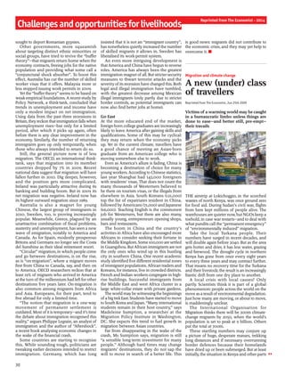 Challengesandopportunitiesforlivelihoods
Reprinted from The Economist - 2014
sought to deport Romanian gypsies.
Other governments, more squeamish
about targeting distinct ethnic minorities or
social groups, have tried to revive the “buffer
theory”—that migrants return home when the
economy contracts, freeing jobs for the native
population and providing what some call a
“conjunctural shock absorber”. To boost this
effect, Australia has cut the number of skilled
worker visas that it offers. Malaysia more or
less stopped issuing work permits in 2009.
Yet the “buffertheory” seems to be based on
weakempirical foundations. A recent study by
Policy Network, a think-tank, concluded that
trends in unemployment and income have
only a modest impact on net immigration.
Using data from the past three recessions in
Britain,theyreckonthatimmigration fallswhen
unemployment rises—but only for a limited
period, after which it picks up again, often
before there is any clear improvement in the
economy. Similarly, the number of returning
immigrants goes up only temporarily, when
those who always intended to return do so.
Still, the general picture now is of less
migration. The OECD, an international think-
tank, says that migration into its member
countries dropped by 7% in 2009. Recent
national data suggest that migration will have
fallen further in 2010. Dig deeper, however,
and the position gets more complicated.
Ireland was particularly attractive during its
banking and building boom. But in 2009 its
net migration was negative. Ireland now has
its highest outward migration since 1989.
Australia is also a magnet for young
Chinese, the largest group of immigrants in
2010. Sweden, too, is proving increasingly
popular. Meanwhile, Greece, plagued by an
unattractive combination of fiscal problems,
austerity and unemployment, has seen a new
wave of emigration, notably to America and
Canada. As for Spain, modestly prosperous
Britons and Germans no longer see the Costa
del Sunshine as their ideal retirement resort.
“Circular” migration, in which people come
and go between destinations, is on the rise,
as is “on-migration”, where a migrant moves
first from China to Canada, say, and then on
to America. OECD researchers reckon that at
least 19% of migrants who arrived in America
at the turn ofthe millennium had left for other
destinations five years later. On-migration is
also common among migrants from Africa
and Asia. Europeans, for their part, tend to
live abroad for only a limited time.
“The notion that migration is a one-way
movement of permanent settlement is
outdated. Most ofit is temporary—and it’s time
the debate about immigration recognised this
reality,” argues Philippe Legrain, an analyst of
immigration and the author of “Aftershock”,
a recent book analysing economic changes in
the wake of the financial crash.
Some countries are starting to recognise
this. While sounding tough, politicians are
tweaking earlier decisions intended to restrict
immigration. Germany, which has long
insisted that it is not an “immigrant country”,
has nonetheless quietly increased the number
of skilled migrants it allows in. Sweden has
liberalised its work-permit system.
An even more intriguing development is
thatAmerica and China have begun to reverse
roles. America has always been the greatest
immigration magnet ofall. But strictersecurity
measures to thwart terrorist attacks and the
severity ofits recession have changed this. Both
legal and illegal immigration have tumbled,
with the greatest decrease among Mexican
illegal immigrants (only partly due to stricter
border controls, as potential immigrants can
now also find better jobs at home).
Go East
At the more educated end of the market,
foreign-born college graduates are increasingly
likely to leave America after gaining skills and
qualifications. Some of this may be cyclical:
they may return when the economy picks
up. Yet in the current climate, travellers have
a good chance of meeting an Asian-born
graduate from an American college who is
moving somewhere else to work.
Even as America’s allure is fading, China is
becoming a destination of choice for many
youngworkers. Accordingto Chinese statistics,
last year Shanghai had 143,000 foreigners
with residents’ visas. That does not count the
many thousands of Westerners believed to
be there on tourism visas, or the illegals from
elsewhere in Asia. South Koreans (121,000)
top the list of expatriates resident in China,
followed by Americans (71,000) and Japanese
(66,000). Teaching English is the commonest
job for Westerners, but there are also many,
usually young, entrepreneurs opening shops,
bars and restaurants.
The boom in China and the country’s
activities in Africa have also encouraged more
Africans to consider seeking their fortune in
the Middle Kingdom. Some 100,000 are settled
in Guangzhou. But African immigrants are not
the only ones who wind up in this bustling
city in southern China. One recent academic
study identified five different residential zones
ofimmigrant populations. African traders and
Koreans, for instance, live in crowded districts.
French and Indian workers congregate in high-
rise buildings. Successful immigrants from
the Middle East and west Africa cluster in a
large white-collar estate with private gardens.
The world maybe witnessingthe beginnings
ofa bigtrekEast. Students have started to move
to South Korea and Japan. “Many international
students remain in their host country,” says
Madeleine Sumption, a researcher at the
Migration Policy Institute in Washington,
DC. She expects this trend to fuel growth in
migration between Asian countries.
Far from disappearing in the wake of the
crash, Ms Sumption says, migration is still
“a sensible long-term investment for many
people.” Although hard times may change
migrants’ destinations, they do not sap the
will to move in search of a better life. This
is good news: migrants did not contribute to
the economic crisis, and they may yet help to
overcome it. n
Migration and climate change
A new (under) class
of travellers
Reprinted from The Economist, Jun 25th 2009
Victims of a warming world may be caught
in a bureaucratic limbo unless things are
done to ease—and better still, pre-empt—
their travails
THE airstrip at Lokichoggio, in the scorched
wastes of north Kenya, was once ground zero
for food aid. During Sudan’s civil war, flights
from here kept millions of people alive. The
warehouses are quieter now, but NGOs keep a
toehold, in case war restarts—and to deal with
what pundits call the “permanent emergency”
of “environmentally induced” migration.
Take the local Turkana people. Their
numbers have surged in recent decades, and
will double again before 2040. But as the area
gets hotter and drier, it has less water, grazing
and firewood. The drought cycle in northern
Kenya has gone from once every eight years
to every three years and may contract further.
That means no recovery time for the Turkana
and their livestock; the result is an increasingly
frantic drift from one dry place to another.
A local crisis with local causes? Only
partly. Scientists think it is part of a global
phenomenon: people across the world on the
move asa result ofenvironmental degradation.
Just how many are moving, or about to move,
is maddeningly unclear.
The International Organisation for
Migration thinks there will be 200m climate-
change migrants by 2050, when the world’s
population is set to peak at 9 billion. Others
put the total at 700m.
These startling numbers may conjure up
a picture of huge, desperate masses, trekking
long distances and if necessary overrunning
border defences because their homelands
have dried up or been submerged. But at least
initially, the situation in Kenya and other parts
30
 