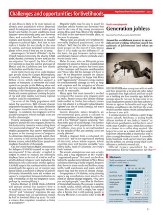 31
Challengesandopportunitiesforlivelihoods
Reprinted from The Economist - 2014
of east Africa is likely to be more typical: an
already poor population whose perpetual
search for adequate pasture and shelter grows
harder and harder. In such conditions, local
disputes—even relatively petty ones between
clans and extended families—can easily
worsen, and become embroiled in broader
religious or political fights. And that in turn
makes it harder for everybody in the area
to survive, and more desperate to find new
places to live, even if they are not far away.
A new report—“In Search ofShelter”—by the
United Nations University, the charity CARE
and Columbia University in NewYorklists the
eco-migration “hot spots”: dry bits of Africa;
river systems in Asia; the interior and coast of
Mexico and the Caribbean; and low islands
in the Indian and Pacific Oceans.
A one-metre rise in sea levels could displace
24m people along the Ganges, Brahmaputra,
Irrawaddy, Salween, Mekong, Yangtze and
Yellow rivers—which together support a
quarter of humanity. A two-metre rise could
uproot 14m people on the Mekong alone and
swamp much of its farmland. Meanwhile, the
melting of the Himalayan glacier will cause
floodsand erosion upstream, boostingthe price
of rice and other staples. And many regional
conflicts could be exacerbated.
The scale of the likely population shift
raises big questions. Will climate-change
migrants be recognised? The classic definition
of refugees—tossed between states by war or
tyranny—is outdated. Eco-migrants will be
paperless paupers, whose multiple woes are
hard to disentangle.
Poverty campaigners want a revised legal
regime to protect the new migrants. However,
this looks tricky. America resists calling them
“environmental refugees”: the word “refugee”
implies guarantees that cannot realistically
be given to the coming torrent of migrants.
As American diplomats quietly admit, their
rich country is still reeling from Hurricane
Katrina in 2005, which killed 1,800 people and
displaced hundreds of thousands.
Can the United Nations High Commissioner
for Refugees (UNHCR) expand to cope with
eco-migrants? It has already struggled to
widen its remit to include the internally
displaced (26m at the end of 2008) as well as
strictly-defined refugees (10m, excluding the
Palestinians who come underanotheragency).
A tenfold surge in the numbers within its orbit
would push the agency out of control, says
James Milner, a professor at Ottawa’s Carleton
University. Meanwhile some aid workers see
signs of a competition between institutions to
take ownership of the eco-migration issue,
perhaps by oversimplifying it.
Charles Ehrhart of CARE thinks UNHCR
will remain central, but wonders how it
or anybody can now distinguish between
“forced” and “voluntary” migration. He says
climate change may cut agricultural output
by half in lowland Africa by 2020. “In such
a context, does migration constitute a choice
or a necessity?”
Migrants’ rights may be easy to assert for
islanders whose homes are drowned—but
hard in the case of big, messy movements
across Africa and Asia. Most of the displaced
will drift to the next-most-liveable place, as
the poor do anyway.
“Many states are already overwhelmed by
internally displaced populations,” says Mr
Ehrhart. “Will they be able to support even
more people on the move? If not, whose
duty is it to make up the difference?”. At
the least, the gap between carbon usage
and climate change’s effects portends angry
North-South rows.
Meles Zenawi, who as Ethiopia’s prime
minister will speak for Africa at several global
gatherings this year, predicts that some parts
of the continent will become uninhabitable
and “those who did the damage will have to
pay.” At the December summit on climate
change in Copenhagen, he hopes that Africa
will “aggressively” demand compensation
for environmental damage as well as help
with migrants and the mitigation of climate
change: in his view a demand of $40 billion
would be reasonable.
Many agree that more research is needed
to pinpoint the reasons why migrants pick
up sticks. People concur that climate change
fuels conflict in Darfur, but nobody knows
how big a factor it is. Drought helped jihadist
fighters seize bits of south Somalia, but was it
the main reason?
Gloom abounds. James Lovelock, an
environmental guru, posits a collapse in
human population, in part related to migration,
with a few “lifeboat” regions surviving. Then
there is the pace ofsocial change. The number
of “megacities”—with populations in the tens
of millions—may grow to several hundred
by the middle of the 21st century. Most are
poorly planned.
Would a migrant from a collapsed city
receive aid? “We’ve not experienced anything
of this kind, where whole regions, whole
countries, may well become unviable,” says
Jeffrey Sachs, head of Columbia University’s
Earth Institute.
No wonder strategists see vast new security
risks, and a big expansion in the world’s
“ungoverned spaces”. But much can be done
before the exodus turns biblical. InWestAfrica
subsistence farming is badly irrigated. Improve
that, throw in some seeds and fertiliser, scrap
tariffs, build warehouses and roads, and the
region may beat the worst of climate change.
Geographers at UN Habitat, a city-planning
agency, say conurbations must adapt to the
needs of climate-change migrants. “You can’t
just stockpile people,” says Alex de Sherbinin
ofColumbiaUniversity.The pressure istangible
in Addis Ababa, which already has teeming
slums. The price of teff, a staple, has surged
after a famine that is still pushing people to
the city. Mr Meles is not alone in his wrath. n
Youth unemployment
Generation jobless
Reprinted from The Economist, Apr 27th 2013
Aroundtheworldalmost300m15-to24-year-
olds are not working. What has caused this
epidemic of joblessness? And what can
abate it?
HELDERPEREIRAisayoungmanwith nowork
and few prospects: a 21-year-old who failed
to graduate from high school and lost his job
on a building site four months ago. With his
savings about to run out, he has come to his
local employment centre in the Paris suburb of
Sevran to sign on for benefits and to get help
finding something to do. He’ll get the cash.
Workis another matter.Youth unemployment
in Sevran is over 40%.
A continent away in Athlone, a gritty Cape
Town suburb, Nokhona, a young South
African mother of two, lacks a “matric” or
high-school qualification, and has been out of
work since October 2010, when her contract
as a cleaner in a coffee shop expired. She
hopes for a job as a maid, and has sought
help from DreamWorker, a charity that tries to
place young jobseekers in work. A counsellor
helps Nokhona brush up her interview skills.
But the jobless rate among young black South
Africans is probably around 55%.
Official figures assembled by the
International Labour Organisation say that
1
Idle hands
Sources: OECD; World
Bank; The Economist
*15-24 year olds not in education
†Regions exclude OECD countries
‡Not in education or training
Youth unemployment and inactivity*
By region†, 2012 or latest, m
0 20 40 60 80 100
South Asia
East Asia & Pacific
Sub-Saharan Africa
Middle East &
north Africa
OECD‡
Latin America
Europe & Central Asia
31.1
18.4
21.6
40.6
15.2
23.2
24.4
% of total
youth
population
Unemployed Inactive
 