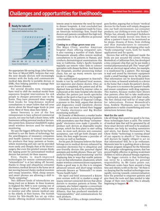 Challengesandopportunitiesforlivelihoods
Reprinted from The Economist - 2014
35
the appropriate life-saving drugs. John Santini,
the boss of MicroCHIPS, believes that over
the next decade devices will increasingly
interact with the body and communicate
medical data directly to portable devices or
EHRs, thus helping patients to manage their
own chronic diseases.
For several decades now, visionaries
have tried to shift the medical model from
expensive hospital interventions for sick
people to cheaper preventive care in the
home. They have promoted ideas ranging
from kiosks for long-distance medical
consultations to smart toilets that tell your
doctor about the blood-sugar levels in your
urine. Most of these ideas have failed.
James Sweeney is one of the few
entrepreneurs to have achieved commercial
success, not once but half a dozen times, with
businesses selling personal medical devices.
His current firm, America’s IntelliDOT, makes
small wireless devices used for medical
monitoring.
He says the biggest difficulty he has had to
confront is not the limits of technology but
the unwillingness of insurance companies
and health systems to reward innovators
for products that keep patients at home,
where monitoring and care can be provided
more easily and cheaply than at the doctor’s
surgery. But even this grizzled veteran thinks
the tipping point for personalised medical
devices has arrived, for three reasons.
First, thanks to much-improved
technologies for remote communications,
“telemedicine” is at last taking off. Second,
thanks to cheap and ubiquitous consumer
electronics, medical devices in the home are at
last moving beyond clunky medical monitors
and creepy lavatories. Third, cheap sensors
and smart phones are allowing a shift to
“body computing”.
Two different kinds of telemedicine are
being tried out in Britain. In three locations
in England the NHS is now running one of
the largest trials of “telecare”, which aims
to monitor and offer remote medical care
to the elderly in their homes. The Scottish
Centre for Tele-Health has set up video
kiosks offering medical consultations in
remote areas to minimise the need for travel
to distant hospitals. A trial concluded last
month using video equipment made by Cisco,
an American technology firm, found that
doctors and patients considered this high-tech
version of care to be as effective as personal
consultations.
Coming to a village green near you
The Mayo Clinic, another American
hospital chain offering integrated care,
is also running a number of trials. Kaiser
Permanente already offers remote medical
consultations to its patients in Hawaii, and
conducts dermatological examinations this
way in California. India’s Apollo hospitals
regularly use remote video links to connect
specialists with distant facilities. And Aravind
Eye Hospitals, another pioneering Indian
chain, has set up many remote eye-care
kiosks in villages.
The sophisticated equipment in Aravind’s
kiosks is run by well-trained local women,
not expensive and elusive doctors. Once an
eye test is completed, the patient and all his
digitised data are linked by internet video to
a physician at the main hospital who decides
whether the patient just needs spectacles
(made on the spot) or has to go to the hospital.
Christofer Tomazou of Imperial College,
a pioneer in this field, argues that devices
and diagnostics could transform chronic
care if they can leave behind their baggage
of “clunky electronics and Big Brother
monitoring methods”.
Dr Oesterle of Medtronics, a market leader
in fields such as remote monitoring ofpatients
with pacemakers, says that cheap “consumer-
grade” electronics now make it possible to
produce such devices as disposable insulin
pumps, which his firm plans to start selling
soon. As more such devices win consumer
acceptance, care will get both cheaper and
better. His firm might become a provider of
services as well as hardware.
For his part, Dr Tomazou believes the future
belongs not to medical devices enhanced by
consumer electronics but to ubiquitous and
user-friendly devices like personal digital
assistants and mobile phones. These are “very
useful for hiding medical monitoring” and for
displaying data in ways that enable patients
to act on that information. Qualcomm, which
makes wireless-communications equipment,
thinks a good way to do this is to integrate
advanced sensors and short-range wireless
networks (known as “femtocells”) to create
“home health hubs”.
On April 2nd Intel announced a $250m
joint venture with GE to market a range of
snazzy internet-connected devices that allow
doctors to monitor patients at home. The
company also helped organise a consortium
of companies, known as the Continua Health
Alliance, that has produced standards on
“interoperability” and communications for
such products.
Tim Brown of Ideo, a design consultancy,
goes further, arguing that in future “medical
devices for the home will simply disappear
into our built environment, our consumer
products, our clothing or even our bodies.”
Philips has already developed bedsheets
with metal strands woven into them to
allow a patient’s heart to be monitored as
he sleeps. Dozens of firms, from clothing
and shoe manufacturers to consumer-
electronics firms, are developing other such
“body-computing” tools, both for health
applications and for sports.
Devices that will be deployed inside the
body are just around the corner. Proteus
Biomedical, a Californian firm, has developed
a tiny computer chip that can be put inside a
normal pharmaceutical pill. This “smart pill”
sends an electrical signal when, for example,
it is swallowed by a patient. The message
is read and stored by electronic equipment
inside a small bandage worn by the patient.
That information can be downloaded from
time to time, or beamed wirelessly to a device
in the home that e-mails the patient’s doctor.
The point is to monitor the patient’s health
and ensure compliance with drug regimens.
This matters, because studies have shown
that patients often fail to take medication
as instructed, sometimes with fatal results.
The first clinical trial will be of smart pills
for tuberculosis. Proteus Biomedical’s
boss, Andrew Thompson, sees scope for
applications to tackle counterfeiting and even
interactions between drugs.
Wait for the catch
Like all things that sound too good to be true,
these technologies have a catch. The torrent
of medical data that will be generated by all
these smart devices will need to be analysed.
Software can help by sending summaries
and alerts, but Kaiser Permanente’s Yan
Chow thinks “technology is running ahead
of our capacity to absorb it.” For instance,
will doctors be legally obliged to act on
that information? Still, he is an enthusiast.
Moments later he is gushing about a devious
software program designed for the Nintendo
Wii, a popular videogaming system, that has
proved highly effective in getting recalcitrant
children to stickto physical-therapy regimens.
The bigger concern is that technology
can never be a substitute for personal
responsibility. As Mr Gates points out,
“bathroom scales have been around a long
time and obesity is still on the rise.” Yet there is
no denying that the medical technologies now
rapidly moving towards commercialisation
have the potential to empower patients and
give them the tools and data needed to take
charge of their own health. This is already
beginning to happen. n
4Ready for take-off
Source: Forrester Research
Sales of US personal medical-monitoring
devices and related services, $bn
2004 06 08 10 12 14 16 18 20
0
10
20
30
40
50
60
70
Services
Devices
F O R E C A S T
 