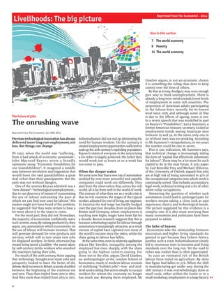 Previoustechnologicalinnovationhasalways
delivered more long-run employment, not
less. But things can change
IN 1930, when the world was “suffering…
from a bad attack of economic pessimism”,
John Maynard Keynes wrote a broadly
optimistic essay, “Economic Possibilities for
our Grandchildren”. It imagined a middle
way between revolution and stagnation that
would leave the said grandchildren a great
deal richer than their grandparents. But the
path was not without dangers.
One of the worries Keynes admitted was a
“new disease”: “technological unemployment…
due to our discovery ofmeans ofeconomising
the use of labour outrunning the pace at
which we can find new uses for labour.” His
readers might not have heard of the problem,
he suggested—but they were certain to hear a
lot more about it in the years to come.
For the most part, they did not. Nowadays,
the majority of economists confidently wave
such worriesaway. By raisingproductivity, they
argue, any automation which economises on
the use of labour will increase incomes. That
will generate demand for new products and
services, which will in turn create new jobs
for displaced workers. To think otherwise has
meant being tarred a Luddite—the name taken
by 19th-century textile workers who smashed
the machines taking their jobs.
For much ofthe 20th century, those arguing
that technology brought ever more jobs and
prosperity looked to have the better of the
debate. Real incomesin Britainscarcelydoubled
between the beginning of the common era
and 1570. They then tripled from 1570 to 1875.
And they more than tripled from 1875 to 1975.
Industrialisation did not end up eliminatingthe
need for human workers. On the contrary, it
created employment opportunitiessufficientto
soakupthe20thcentury’sexplodingpopulation.
Keynes’s vision ofeveryone in the 2030s being
a lot richer is largely achieved. His belief they
would work just 15 hours or so a week has
not come to pass.
When the sleeper wakes
Yetsome nowfearthata newera ofautomation
enabled by ever more powerful and capable
computers could work out differently. They
start from the observation that, across the rich
world, all is far from well in the world ofwork.
The essence ofwhat they see as a workcrisis is
that in rich countries the wages of the typical
worker, adjusted for cost ofliving, are stagnant.
In America the real wage has hardly budged
over the past four decades. Even in places like
Britain and Germany, where employment is
touching new highs, wages have been flat for
a decade. Recent research suggests that this is
because substituting capital for labour through
automation is increasingly attractive; as a result
owners of capital have captured ever more of
the world’s income since the 1980s, while the
share going to labour has fallen.	
Atthesametime, eveninrelativelyegalitarian
places like Sweden, inequality among the
employed has risen sharply, with the share
going to the highest earners soaring. For
those not in the elite, argues David Graeber,
an anthropologist at the London School of
Economics, much of modern labour consists
of stultifying “bullshit jobs”—low- and mid-
level screen-sittingthat serves simply to occupy
workers for whom the economy no longer
has much use. Keeping them employed, Mr
Graeber argues, is not an economic choice;
it is something the ruling class does to keep
control over the lives of others.
Be thatas it may, drudgery maysoon enough
give way to frank unemployment. There is
already a long-term trend towards lower levels
of employment in some rich countries. The
proportion of American adults participating
in the labour force recently hit its lowest
level since 1978, and although some of that
is due to the effects of ageing, some is not.
In a recent speech that was modelled in part
on Keynes’s “Possibilities”, Larry Summers, a
former American treasury secretary, looked at
employment trends among American men
between 25 and 54. In the 1960s only one in
20 of those men was not working. According
to Mr Summers’s extrapolations, in ten years
the number could be one in seven.
This is one indication, Mr Summers says,
that technical change is increasingly taking
the form of “capital that effectively substitutes
for labour”. There may be a lot more for such
capital to do in the near future. A 2013 paper
by Carl Benedikt Frey and Michael Osborne,
of the University of Oxford, argued that jobs
are at high risk of being automated in 47% of
the occupational categories into which workis
customarily sorted. That includes accountancy,
legal work, technical writing and a lot of other
white-collar occupations.
Answering the question of whether such
automation could lead to prolonged pain for
workers means taking a close look at past
experience, theory and technological trends.
The picture suggested by this evidence is a
complex one. It is also more worrying than
many economists and politicians have been
prepared to admit.
The lathe of heaven
Economists take the relationship between
innovation and higher living standards for
granted in part because they believe history
justifies such a view. Industrialisation clearly
led to enormous rises in incomes and living
standards over the long run. Yet the road to
riches was rockier than is often appreciated.
In 1500 an estimated 75% of the British
labour force toiled in agriculture. By 1800
that figure had fallen to 35%. When the shift
to manufacturing got under way during the
18th century it was overwhelmingly done at
small scale, either within the home or in a
small workshop; employment in a large factory
Livelihoods: The big picture
The future of jobs
The onrushing wave
Reprinted from The Economist, Jan 18th 2014
4
Also in this section
7 The world economy
9 Poverty
11 The world economy
Reprinted from The Economist - 2014
 
