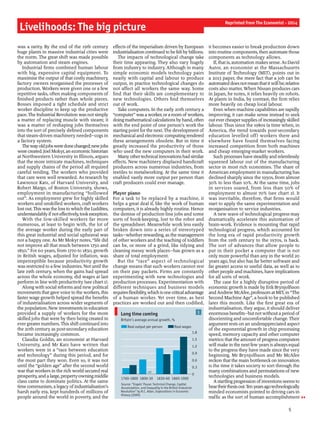 Livelihoods: The big picture
was a rarity. By the end of the 19th century
huge plants in massive industrial cities were
the norm. The great shift was made possible
by automation and steam engines.
Industrial firms combined human labour
with big, expensive capital equipment. To
maximise the output ofthat costly machinery,
factory owners reorganised the processes of
production. Workers were given one or a few
repetitive tasks, often making components of
finished products rather than whole pieces.
Bosses imposed a tight schedule and strict
worker discipline to keep up the productive
pace. The Industrial Revolution was not simply
a matter of replacing muscle with steam; it
was a matter of reshaping jobs themselves
into the sort of precisely defined components
that steam-driven machinery needed—cogs in
a factory system.
Thewayoldjobsweredonechanged;newjobs
were created. JoelMokyr,an economichistorian
at Northwestern University in Illinois, argues
that the more intricate machines, techniques
and supply chains of the period all required
careful tending. The workers who provided
that care were well rewarded. As research by
Lawrence Katz, of Harvard University, and
Robert Margo, of Boston University, shows,
employment in manufacturing “hollowed
out”. As employment grew for highly skilled
workers and unskilled workers, craft workers
lost out.Thiswasthe lossto which the Luddites,
understandablyifnoteffectively,tookexception.
With the low-skilled workers far more
numerous, at least to begin with, the lot of
the average worker during the early part of
this great industrial and social upheaval was
not a happy one. As Mr Mokyr notes, “life did
not improve all that much between 1750 and
1850.” For 60 years, from 1770 to 1830, growth
in British wages, adjusted for inflation, was
imperceptible because productivity growth
was restricted to a few industries. Not until the
late 19th century, when the gains had spread
across the whole economy, did wages at last
perform in line with productivity (see chart 1).
Along with social reforms and new political
movements that gave voice to the workers, this
faster wage growth helped spread the benefits
of industrialisation across wider segments of
the population. New investments in education
provided a supply of workers for the more
skilled jobs that were by then being created in
ever greater numbers. This shift continued into
the 20th century as post-secondary education
became increasingly common.
Claudia Goldin, an economist at Harvard
University, and Mr Katz have written that
workers were in a “race between education
and technology” during this period, and for
the most part they won. Even so, it was not
until the “golden age” after the second world
warthat workers in the rich world secured real
prosperity,anda large, property-owningmiddle
class came to dominate politics. At the same
time communism,a legacyofindustrialisation’s
harsh early era, kept hundreds of millions of
people around the world in poverty, and the
effects ofthe imperialism driven by European
industrialisation continued to be feltbybillions.
The impacts of technological change take
their time appearing. They also vary hugely
from industry to industry. Although in many
simple economic models technology pairs
neatly with capital and labour to produce
output, in practice technological changes do
not affect all workers the same way. Some
find that their skills are complementary to
new technologies. Others find themselves
out of work.
Take computers. In the early 20th century a
“computer”wasaworker, ora room ofworkers,
doingmathematical calculationsby hand, often
with the end point of one person’s work the
starting point for the next. The development of
mechanical and electronic computingrendered
these arrangements obsolete. But in time it
greatly increased the productivity of those
who used the new computers in their work.
Manyothertechnicalinnovationshadsimilar
effects. New machinery displaced handicraft
producers across numerous industries, from
textiles to metalworking. At the same time it
enabled vastly more output per person than
craft producers could ever manage.
Player piano
For a task to be replaced by a machine, it
helps a great deal if, like the work of human
computers, it is already highly routine. Hence
the demise of production-line jobs and some
sorts of book-keeping, lost to the robot and
the spreadsheet. Meanwhile work less easily
broken down into a series of stereotyped
tasks—whether rewarding, as the management
of other workers and the teaching of toddlers
can be, or more of a grind, like tidying and
cleaning messy work places—has grown as a
share of total employment.
But the “race” aspect of technological
change means that such workers cannot rest
on their pay packets. Firms are constantly
experimenting with new technologies and
production processes. Experimentation with
different techniques and business models
requiresflexibility,whichisonecriticaladvantage
of a human worker. Yet over time, as best
practices are worked out and then codified,
it becomes easier to break production down
into routine components, then automate those
components as technology allows.
If, that is, automation makes sense. As David
Autor, an economist at the Massachusetts
Institute of Technology (MIT), points out in
a 2013 paper, the mere fact that a job can be
automated doesnotmeanthatitwillbe;relative
costs also matter. When Nissan produces cars
in Japan, he notes, it relies heavily on robots.
At plants in India, by contrast, the firm relies
more heavily on cheap local labour.
Even when machine capabilities are rapidly
improving, it can make sense instead to seek
out evercheapersupplies ofincreasinglyskilled
labour. Thus since the 1980s (a time when, in
America, the trend towards post-secondary
education levelled off) workers there and
elsewhere have found themselves facing
increased competition from both machines
and cheap emerging-market workers.
Such processes have steadilyand relentlessly
squeezed labour out of the manufacturing
sector in most rich economies. The share of
American employment in manufacturing has
declined sharply since the 1950s, from almost
30% to less than 10%. At the same time, jobs
in services soared, from less than 50% of
employment to almost 70% (see chart 2). It
was inevitable, therefore, that firms would
start to apply the same experimentation and
reorganisation to service industries.
A new wave of technological progress may
dramatically accelerate this automation of
brain-work. Evidence is mounting that rapid
technological progress, which accounted for
the long era of rapid productivity growth
from the 19th century to the 1970s, is back.
The sort of advances that allow people to
put in their pocket a computer that is not
only more powerful than any in the world 20
years ago, but also has far better software and
far greater access to useful data, as well as to
other people and machines, have implications
for all sorts of work.
The case for a highly disruptive period of
economic growth is made by ErikBrynjolfsson
andAndrewMcAfee, professorsatMIT, in “The
Second Machine Age”, a bookto be published
later this month. Like the first great era of
industrialisation, they argue, it should deliver
enormousbenefits—butnotwithouta period of
disorienting and uncomfortable change. Their
argument rests on an underappreciated aspect
of the exponential growth in chip processing
speed, memory capacity and other computer
metrics: thatthe amount ofprogress computers
will make in the next few years is always equal
to the progress they have made since the very
beginning. Mr Brynjolfsson and Mr McAfee
reckon that the main bottleneckon innovation
is the time it takes society to sort through the
many combinations and permutations ofnew
technologies and business models.
Astartlingprogression ofinventionsseemsto
beartheirthesisout.Tenyearsagotechnologically
minded economists pointed to driving cars in
traffic as the sort of human accomplishment
5
Reprinted from The Economist - 2014
1Long time coming
Source: “Engels’ Pause: Technical Change, Capital
Accumulation, and Inequality in the British Industrial
Revolution” by R.C. Allen, Explorations in Economic
History (2009)
Britain’s average annual growth, %
0
0.3
0.6
0.9
1.2
1.5
1.8
1760-1800 1800-30 1830-60 1860-1900
Real output per person Real wages
nil
 