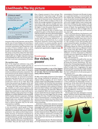 everyone richer in the longterm, and can drive
up the costs of some things even more than it
eventually increases earnings. As innovation
continues, automation may bring down costs
in some of those stubborn areas as well,
though those dominated by scarcity—such as
houses in desirable places—are likely to resist
the trend, as may those where the state keeps
market forces at bay. But if innovation does
make health care or higher education cheaper,
it will probably be at the cost ofmore jobs, and
give rise to yet more concentration of income.
The machine stops
Even if the long-term outlook is rosy, with
the potential for greater wealth and lots of
new jobs, it does not mean that policymakers
should simply sit on their hands in the mean
time. Adaptation to past waves of progress
rested on political and policy responses. The
most obvious are the massive improvements
in educational attainment brought on first
by the institution of universal secondary
education and then by the rise of university
attendance. Policies aimed at similar gains
would now seem to be in order. But as Mr
Cowen has pointed out, the gains of the 19th
and 20th centuries will be hard to duplicate.
Boosting the skills and earning power of
the children of 19th-century farmers and
labourers tooklittle more than offering schools
where they could learn to read, write and do
algebra. Pushing a large proportion of college
graduatestocompletegraduateworksuccessfully
will be harder and more expensive. Perhaps
cheap and innovative online education will
indeed make new attainment possible. But
as Mr Cowen notes, such programmes may
tend to deliver big gains only for the most
conscientious students.
Another way in which previous adaptation
is not necessarily a good guide to future
employment is the existence of welfare. The
alternative to joiningthe 19th-century industrial
proletariat was malnourished deprivation.
Today, because of measures introduced in
responseto,andtosome extentonthe proceeds
of, industrialisation, people in the developed
world are provided with unemployment
benefits, disability allowances and other forms
of welfare. They are also much more likely
than a bygone peasant to have savings. This
means that the “reservation wage”—the wage
below which a worker will not accept a job—is
now high in historical terms. If governments
refuse to allow jobless workers to fall too far
below the average standard of living, then this
reservation wage will rise steadily, and ever
more workers may find workunattractive. And
the higher it rises, the greater the incentive to
invest in capital that replaces labour.
Everyone should be able to benefit from
productivity gains—in that, Keynes was united
withhissuccessors.Hisworryabouttechnological
unemployment was mainly a worry about
a “temporary phase of maladjustment” as
society and the economy adjusted to ever
greater levels of productivity. So it could
well prove. However, society may find itself
sorely tested if, as seems possible, growth
and innovation deliver handsome gains to
the skilled, while the rest cling to dwindling
employmentopportunitiesatstagnantwages. n
The world economy
For richer, for
poorer
Reprinted from The Economist, Oct 13th 2012
Growing inequality is one of the biggest
social, economic and political challenges
of our time. But it is not inevitable, says
Zanny Minton Beddoes
IN 1889, at the height ofAmerica’s first Gilded
Age, George Vanderbilt II, grandson of the
original railway magnate, set out to build a
country estate in the Blue Ridge mountains of
North Carolina. He hired the most prominent
architect ofthe time, toured the chateaux ofthe
Loire for inspiration, laid a railway to bring in
limestone from Indiana and employed more
than 1,000 labourers. Sixyears later “Biltmore”
was completed. With 250 rooms spread over
175,000 square feet (16,000 square metres), the
mansion was 300 timesbiggerthan the average
dwelling of its day. It had central heating, an
indoor swimming pool, a bowling alley, lifts
and an intercom system at a time when most
American homes had neither electricity nor
indoor plumbing.
A bit over a century later, America’s second
GildedAge has nothingquite like theVanderbilt
extravaganza. Bill Gates’s home near Seattle is
full of high-tech gizmos, but, at 66,000 square
feet, it isa mere 30 timesbiggerthan the average
modern American home. Disparities in wealth
are less visible in Americans’ everyday lives
today than they were a century ago. Even
poor people have televisions, air conditioners
and cars.
Butappearancesdeceive.Thedemocratisation
of living standards has masked a dramatic
concentration ofincomesoverthe past30years,
on a scale that matches, or even exceeds, the
first Gilded Age. Including capital gains, the
share of national income going to the richest
1% ofAmericans has doubled since 1980, from
10% to 20%, roughlywhere itwasa centuryago.
Even more striking, the share going to the top
0.01%—some 16,000 families with an average
income of $24m—has quadrupled, from just
over 1% to almost 5%. That is a bigger slice of
the national pie than the top 0.01% received
100 years ago.
This is an extraordinary development, and
it is not confined to America. Many countries,
including Britain, Canada, China, India and
even egalitarian Sweden, have seen a rise in
the share of national income taken by the top
1%. The numbers of the ultra-wealthy have
soared around the globe. According to Forbes
magazine’s rich list, America has some 421
billionaires, Russia 96, China 95 and India 48.
The world’s richest man is a Mexican (Carlos
Slim, worth some $69 billion). The world’s
largestnewhousebelongstoan Indian.Mukesh
Ambani’s 27-storey skyscraper in Mumbai
occupies 400,000 square feet, making it 1,300
times bigger than the average shack in the
slums that surround it.
The concentration of wealth at the very top
is part of a much broader rise in disparities
all along the income distribution. The best-
known way ofmeasuringinequality isthe Gini
coefficient, named after an Italian statistician
called Corrado Gini. It aggregates the gaps
betweenpeople’sincomesintoasinglemeasure.
If everyone in a group has the same income,
the Gini coefficient is 0; if all income goes to
one person, it is 1.
The level ofinequality differswidelyaround
the world. Emerging economies are more
unequalthan rich ones.Scandinavian countries
have the smallest income disparities, with
a Gini coefficient for disposable income of
around 0.25. At the other end of the spectrum
the world’s most unequal, such as South
Africa, register Ginis of around 0.6. (Because
of the way the scale is constructed, a modest-
sounding difference in the Gini ratio implies
a big difference in inequality.)
Income gaps have also changed to varying
degrees.America’sGini fordisposableincome is
up by almost 30% since 1980, to 0.39. Sweden’s
is up by a quarter, to 0.24. China’s has risen by
Livelihoods: The big picture
7
Reprinted from The Economist - 2014
3A history to repeat?
Sources: “Pessimism Preserved: Real Wages in the
British Industrial Revolution” by R.C. Allen (2013);
US Bureau of Labour Statistics
Average real wage, year 1=100
Years since start
80
100
120
140
160
180
1 10 20 30 40 50 60 70 80 90 100
Britain, year 1=1770
United States, year 1=1970
 