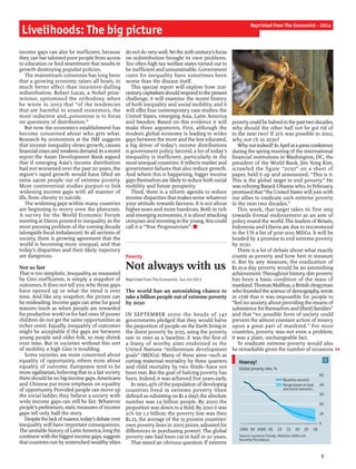 income gaps can also be inefficient, because
they can bar talented poor people from access
to education or feed resentment that results in
growth-destroying populist policies.
The mainstream consensus has long been
that a growing economy raises all boats, to
much better effect than incentive-dulling
redistribution. Robert Lucas, a Nobel prize-
winner, epitomised the orthodoxy when
he wrote in 2003 that “of the tendencies
that are harmful to sound economics, the
most seductive and…poisonous is to focus
on questions of distribution.”
But now the economics establishment has
become concerned about who gets what.
Research by economists at the IMF suggests
that income inequality slows growth, causes
financialcrisesandweakensdemand.Inarecent
report the Asian Development Bank argued
that if emerging Asia’s income distribution
had not worsened over the past 20 years, the
region’s rapid growth would have lifted an
extra 240m people out of extreme poverty.
More controversial studies purport to link
widening income gaps with all manner of
ills, from obesity to suicide.
The widening gaps within many countries
are beginning to worry even the plutocrats.
A survey for the World Economic Forum
meeting at Davos pointed to inequality as the
most pressing problem of the coming decade
(alongside fiscal imbalances). In all sections of
society, there is growing agreement that the
world is becoming more unequal, and that
today’s disparities and their likely trajectory
are dangerous.
Not so fast
That is too simplistic. Inequality, as measured
by Gini coefficients, is simply a snapshot of
outcomes. It does not tell you why those gaps
have opened up or what the trend is over
time. And like any snapshot, the picture can
be misleading. Income gaps can arise for good
reasons (such as when people are rewarded
for productive work) or for bad ones (if poorer
children do not get the same opportunities as
richer ones). Equally, inequality of outcomes
might be acceptable if the gaps are between
young people and older folk, so may shrink
over time. But in societies without this sort
of mobility a high Gini is troubling.
Some societies are more concerned about
equality of opportunity, others more about
equality of outcome. Europeans tend to be
more egalitarian, believing that in a fair society
there should be no bigincome gaps.Americans
and Chinese put more emphasis on equality
of opportunity. Provided people can move up
the social ladder, they believe a society with
wide income gaps can still be fair. Whatever
people’s preferences, static measures ofincome
gaps tell only half the story.
Despitethelackofnuance,today’sdebateover
inequality will have important consequences.
The unstable history ofLatin America, longthe
continentwiththebiggestincome gaps,suggests
that countries run by entrenched wealthy elites
do notdoverywell.Yetthe 20th century’sfocus
on redistribution brought its own problems.
Too often high-tax welfare states turned out to
be inefficient and unsustainable. Government
cures for inequality have sometimes been
worse than the disease itself.
This special report will explore how 21st-
centurycapitalismshouldrespondtothepresent
challenge; it will examine the recent history
of both inequality and social mobility; and it
will offer four contemporary case studies: the
United States, emerging Asia, Latin America
and Sweden. Based on this evidence it will
make three arguments. First, although the
modern global economy is leading to wider
gaps between the more and the less educated,
a big driver of today’s income distributions
is government policy. Second, a lot of today’s
inequality is inefficient, particularly in the
most unequal countries. It reflects market and
government failures that also reduce growth.
And where this is happening, bigger income
gaps themselves are likely to reduce both social
mobility and future prosperity.
Third, there is a reform agenda to reduce
income disparities that makes sense whatever
your attitude towards fairness. It is not about
higher taxes and more handouts. Both in rich
and emerging economies, it is about attacking
cronyism and investingin the young.You could
call it a “True Progressivism”. n
Poverty
Not always with us
Reprinted from The Economist, Jun 1st 2013
The world has an astonishing chance to
take a billion people out ofextreme poverty
by 2030
IN SEPTEMBER 2000 the heads of 147
governments pledged that they would halve
the proportion ofpeople on the Earth living in
the direst poverty by 2015, using the poverty
rate in 1990 as a baseline. It was the first of
a litany of worthy aims enshrined in the
United Nations “millennium development
goals” (MDGs). Many of these aims—such as
cutting maternal mortality by three quarters
and child mortality by two thirds—have not
been met. But the goal of halving poverty has
been. Indeed, it was achieved five years early.
In 1990, 43% ofthe population ofdeveloping
countries lived in extreme poverty (then
defined as subsisting on $1 a day); the absolute
number was 1.9 billion people. By 2000 the
proportion was down to a third. By 2010 it was
21% (or 1.2 billion; the poverty line was then
$1.25, the average of the 15 poorest countries’
own poverty lines in 2005 prices, adjusted for
differences in purchasing power). The global
poverty rate had been cut in half in 20 years.
That raised an obvious question. If extreme
povertycouldbehalvedinthepasttwodecades,
why should the other half not be got rid of
in the next two? If 21% was possible in 2010,
why not 1% in 2030?
Whynotindeed?InAprilatapressconference
during the spring meeting ofthe international
financial institutions in Washington, DC, the
president of the World Bank, Jim Yong Kim,
scrawled the figure “2030” on a sheet of
paper, held it up and announced, “This is it.
This is the global target to end poverty.” He
was echoing Barack Obama who, in February,
promised that “the United States will join with
our allies to eradicate such extreme poverty
in the next two decades.”
This week, that target takes its first step
towards formal endorsement as an aim of
policy round the world. The leaders of Britain,
Indonesia and Liberia are due to recommend
to the UN a list of post-2015 MDGs. It will be
headed by a promise to end extreme poverty
by 2030.
There is a lot of debate about what exactly
counts as poverty and how best to measure
it. But by any measure, the eradication of
$1.25-a-day poverty would be an astonishing
achievement. Throughout history, dire poverty
has been a basic condition of the mass of
mankind.ThomasMalthus, a British clergyman
who foundedthescience ofdemography,wrote
in 1798 that it was impossible for people to
“feel no anxiety about providing the means of
subsistence forthemselves and [their] families”
and that “no possible form of society could
prevent the almost constant action of misery
upon a great part of mankind.” For most
countries, poverty was not even a problem;
it was a plain, unchangeable fact.
To eradicate extreme poverty would also
be remarkable given the number of occasions
Livelihoods: The big picture
9
Reprinted from The Economist - 2014
1Hooray!
Source: Laurence Chandy, Natasha Ledlie and
Veronika Penciakova
Global poverty rate, %
0
10
20
30
40
50
1990 95 2000 05 10 15 20 25 30
Range based on best
and worst scenarios
Baseline scenario
 