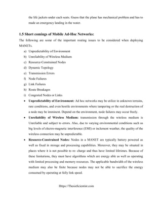 Https://ThesisScientist.com
the life jackets under each seats. Guess that the plane has mechanical problem and has to
made an emergency landing in the water.
1.5 Short comings of Mobile Ad-Hoc Networks:
The following are some of the important routing issues to be considered when deploying
MANETs.
a) Unpredictability of Environment
b) Unreliability of Wireless Medium
c) Resource-Constrained Nodes
d) Dynamic Topology
e) Transmission Errors
f) Node Failures
g) Link Failures
h) Route Breakages
i) Congested Nodes or Links
 Unpredictability of Environment: Ad hoc networks may be utilize in unknown terrains,
rare conditions, and even hostile environments where tampering or the real destruction of
a node may be imminent. Depend on the environment, node failures may occur freely.
 Unreliability of Wireless Medium: transmission through the wireless medium is
Unreliable and subject to errors. Also, due to varying environmental conditions such as
big levels of electro-magnetic interference (EMI) or inclement weather, the quality of the
wireless connection may be unpredictable.
 Resource-Constrained Nodes: Nodes in a MANET are typically battery powered as
well as fixed in storage and processing capabilities. Moreover, they may be situated in
places where it is not possible to re- charge and thus have limited lifetimes. Because of
these limitations, they must have algorithms which are energy able as well as operating
with limited processing and memory resources. The applicable bandwidth of the wireless
medium may also be finite because nodes may not be able to sacrifice the energy
consumed by operating at fully link speed.
 