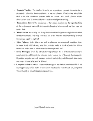 Https://ThesisScientist.com
 Dynamic Topology: The topology in an Ad hoc network may changed frequently due to
the mobility of nodes. As nodes change in and out of range of each other, some links
break while new connection between nodes are created. As a result of these stocks,
MANETs are level to numerous types of faults including the following.
 Transmission Errors: The unaccuracy of the wireless medium and the unpredictability
of the environment may guide to transmitted packets being garbled and thus received
packet fault.
 Node Failures: Nodes may fail at any time due to kind of types of dangerous conditions
in the environment. They may also leave out of the network either voluntarily or when
their energy supply is depleted.
 Link Failures: Node failures as well as changing environmental conditions (e.g.,
increased levels of EMI) may aim links between nodes to break. Connection failures
creator the source node to realize new routes through other links.
 Route Breakages: When the network topology changes due to node/link failures and/or
node/connection additions to the network, routes become out-of-date and thus inaccurate.
Depending upon the network transport protocol, packets forwarded through stale routes
may either ultimately be bead be delayed.
 Congested Nodes or Links: Due to the topology of the network and the nature of the
routing protocol, certain nodes or connection may become over utilized, i.e., congested.
This will guide to either big delays or packet loss.
 