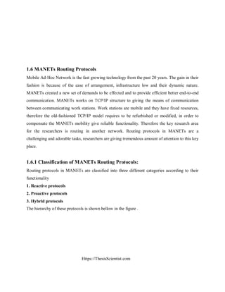Https://ThesisScientist.com
1.6 MANETs Routing Protocols
Mobile Ad-Hoc Network is the fast growing technology from the past 20 years. The gain in their
fashion is because of the ease of arrangement, infrastructure low and their dynamic nature.
MANETs created a new set of demands to be effected and to provide efficient better end-to-end
communication. MANETs works on TCP/IP structure to giving the means of communication
between communicating work stations. Work stations are mobile and they have fixed resources,
therefore the old-fashioned TCP/IP model requires to be refurbished or modified, in order to
compensate the MANETs mobility give reliable functionality. Therefore the key research area
for the researchers is routing in another network. Routing protocols in MANETs are a
challenging and adorable tasks, researchers are giving tremendous amount of attention to this key
place.
1.6.1 Classification of MANETs Routing Protocols:
Routing protocols in MANETs are classified into three different categories according to their
functionality
1. Reactive protocols
2. Proactive protocols
3. Hybrid protocols
The hierarchy of these protocols is shown bellow in the figure .
 