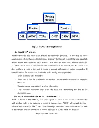 Https://ThesisScientist.com
Fig.1.2 MANETs Routing Protocols
A. Reactive Protocols:
Reactive protocols also called as on demand driven reactive protocols. The fact they are called
reactive protocols is, they don’t initiate route discovery by themselves, until they are requested,
when a source node request to search a route. These protocols setup routes when demanded [3,
4]. When a node needs to conversation with another node in the network, and the source node
does not have a route to the node it wants to contact with, reactive routing protocols will
establish a route for the source to destination node. usually reactive protocols
 Don’t find route until demanded
 When tries to find the destination “on demand”, it uses flowing technique to propagate
the query.
 Do not consume bandwidth for sending information.
 They consume bandwidth only, when the node start transmitting the data to the
destination node.
1. Ad-Hoc On Demand Distance Vector Protocol (AODV):
AODV is define in RFC 3561 [5]. It’s reactive protocol, when a node wishes to start transfer
with another node in the network to which it has no route; AODV will provide topology
information for the node. AODV uses control messages to search a route to the destination node
in the network. That are three types of control messages in AODV which are discussed .
 