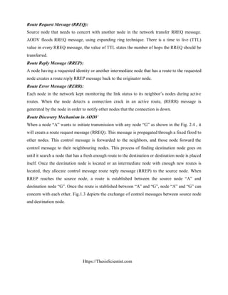 Https://ThesisScientist.com
Route Request Message (RREQ):
Source node that needs to concert with another node in the network transfer RREQ message.
AODV floods RREQ message, using expanding ring technique. There is a time to live (TTL)
value in every RREQ message, the value of TTL states the number of hops the RREQ should be
transferred.
Route Reply Message (RREP):
A node having a requested identity or another intermediate node that has a route to the requested
node creates a route reply RREP message back to the originator node.
Route Error Message (RERR):
Each node in the network kept monitoring the link status to its neighbor’s nodes during active
routes. When the node detects a connection crack in an active route, (RERR) message is
generated by the node in order to notify other nodes that the connection is down.
Route Discovery Mechanism in AODV
When a node “A” wants to initiate transmission with any node “G” as shown in the Fig. 2.4 , it
will creats a route request message (RREQ). This message is propagated through a fixed flood to
other nodes. This control message is forwarded to the neighbors, and those node forward the
control message to their neighbouring nodes. This process of finding destination node goes on
until it search a node that has a fresh enough route to the destination or destination node is placed
itself. Once the destination node is located or an intermediate node with enough new routes is
located, they allocate control message route reply message (RREP) to the source node. When
RREP reaches the source node, a route is established between the source node “A” and
destination node “G”. Once the route is stablished between “A” and “G”, node “A” and “G” can
concern with each other. Fig.1.3 depicts the exchange of control messages between source node
and destination node.
 