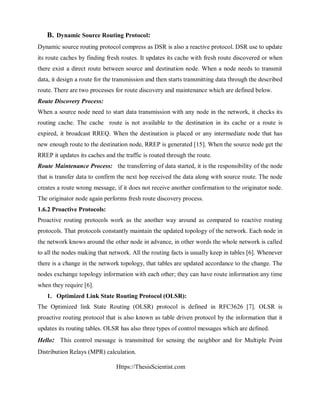 Https://ThesisScientist.com
B. Dynamic Source Routing Protocol:
Dynamic source routing protocol compress as DSR is also a reactive protocol. DSR use to update
its route caches by finding fresh routes. It updates its cache with fresh route discovered or when
there exist a direct route between source and destination node. When a node needs to transmit
data, it design a route for the transmission and then starts transmitting data through the described
route. There are two processes for route discovery and maintenance which are defined below.
Route Discovery Process:
When a source node need to start data transmission with any node in the network, it checks its
routing cache. The cache route is not available to the destination in its cache or a route is
expired, it broadcast RREQ. When the destination is placed or any intermediate node that has
new enough route to the destination node, RREP is generated [15]. When the source node get the
RREP it updates its caches and the traffic is routed through the route.
Route Maintenance Process: the transferring of data started, it is the responsibility of the node
that is transfer data to confirm the next hop received the data along with source route. The node
creates a route wrong message, if it does not receive another confirmation to the originator node.
The originator node again performs fresh route discovery process.
1.6.2 Proactive Protocols:
Proactive routing protocols work as the another way around as compared to reactive routing
protocols. That protocols constantly maintain the updated topology of the network. Each node in
the network knows around the other node in advance, in other words the whole network is called
to all the nodes making that network. All the routing facts is usually keep in tables [6]. Whenever
there is a change in the network topology, that tables are updated accordance to the change. The
nodes exchange topology information with each other; they can have route information any time
when they require [6].
1. Optimized Link State Routing Protocol (OLSR):
The Optimized link State Routing (OLSR) protocol is defined in RFC3626 [7]. OLSR is
proactive routing protocol that is also known as table driven protocol by the information that it
updates its routing tables. OLSR has also three types of control messages which are defined.
Hello: This control message is transmitted for sensing the neighbor and for Multiple Point
Distribution Relays (MPR) calculation.
 