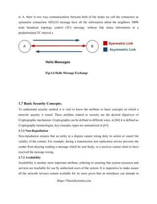 Https://ThesisScientist.com
to A. there is two way communications between both of the nodes we call the connection as
symmetric connection. HELLO message have all the information about the neighbors. MPR
node broadcast topology control (TC) message, without link status information at a
predetermined TC interval.s
Fig:1.6 Hello Message Exchange
1.7 Basic Security Concepts:
To understand security method it is vital to know the attribute or basic concepts on which a
network security is tested. These attribute related to security are the desired objectives of
Cryptographic mechanism. Cryptography can be defined in different ways, in [66] it is defined as
Cryptography terminologies, key concepts, types are summarized in [67].
1.7.1 Non-Repudiation
Non-repudiation ensures that an entity in a dispute cannot wrong deny its action or cancel the
validity of the contact. For example, during a transmission non replication service prevents the
sender from denying sending a message which he sent fastly, or a receiver cannot claim to have
received the message wrong.
1.7.2 Availability
Availability is another most important attribute, referring to ensuring that system resources and
services are reachable for use by authorized users of the system. It is imperative to make assure
all the network services remain available for its users given that an intruducer can attempt to
 