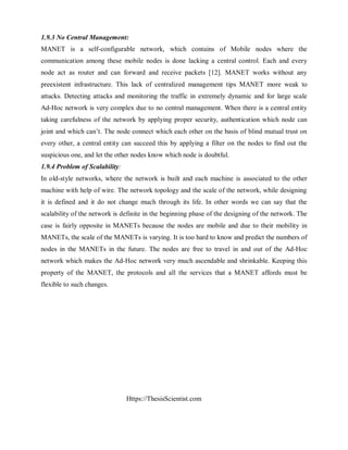 Https://ThesisScientist.com
1.9.3 No Central Management:
MANET is a self-configurable network, which contains of Mobile nodes where the
communication among these mobile nodes is done lacking a central control. Each and every
node act as router and can forward and receive packets [12]. MANET works without any
preexistent infrastructure. This lack of centralized management tips MANET more weak to
attacks. Detecting attacks and monitoring the traffic in extremely dynamic and for large scale
Ad-Hoc network is very complex due to no central management. When there is a central entity
taking carefulness of the network by applying proper security, authentication which node can
joint and which can’t. The node connect which each other on the basis of blind mutual trust on
every other, a central entity can succeed this by applying a filter on the nodes to find out the
suspicious one, and let the other nodes know which node is doubtful.
1.9.4 Problem of Scalability:
In old-style networks, where the network is built and each machine is associated to the other
machine with help of wire. The network topology and the scale of the network, while designing
it is defined and it do not change much through its life. In other words we can say that the
scalability of the network is definite in the beginning phase of the designing of the network. The
case is fairly opposite in MANETs because the nodes are mobile and due to their mobility in
MANETs, the scale of the MANETs is varying. It is too hard to know and predict the numbers of
nodes in the MANETs in the future. The nodes are free to travel in and out of the Ad-Hoc
network which makes the Ad-Hoc network very much ascendable and shrinkable. Keeping this
property of the MANET, the protocols and all the services that a MANET affords must be
flexible to such changes.
 