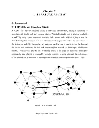 Https://ThesisScientist.com
Chapter 2
LITERATURE REVIEW
2.1 Background
2.1.1 MANETs and Wormhole Attacks
A MANET is a network structure lacking a centralized infrastructure, making it vulnerable to
some types of attacks such as wormhole attacks. Wormhole attacks goal to attack a breakable
MANET by using two or more nasty nodes to fool a source node, which is trying to send the
data. Naturally, the malicious node uses a fake route which presents itself as the direct route to
the destination node [3]. Frequently, two nodes are involved: one is used to record the data and
the extra is used to forward the data back into the original network [4]. Contrary to mischievous
attacks, it was advised [8] that if a wormhole attack is not used for malicious means (for
instance, the case where it is produced by security personnel to test a network), the performance
of the network can be enhanced. An example of a wormhole link is depicted in Figure. 2.1 [9]:
Figure 2.1: Wormhole Link
 