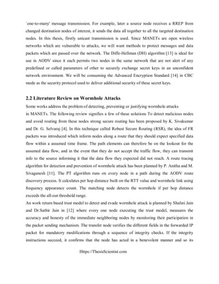 Https://ThesisScientist.com
`one-to-many' message transmission. For example, later a source node receives a RREP from
changed destination nodes of interest, it sends the data all together to all the targeted destination
nodes. In this thesis, firstly unicast transmission is used. Since MANETs are open wireless
networks which are vulnerable to attacks, we will want methods to protect messages and data
packets which are passed over the network. The Diffe-Hellman (DH) algorithm [13] is ideal for
use in AODV since it each permits two nodes in the same network that are not alert of any
predefined or called parameters of other to securely exchange secret keys in an unconfident
network environment. We will be consuming the Advanced Encryption Standard [14] in CBC
mode as the security protocol used to deliver additional security of these secret keys.
2.2 Literature Review on Wormhole Attacks
Some works address the problem of detecting, preventing or justifying wormhole attacks
in MANETs. The following review signifies a few of these solutions To detect malicious nodes
and avoid routing from these nodes strong secure routing has been proposed by K. Sivakumar
and Dr. G. Selvaraj [4]. In this technique called Robust Secure Routing (RSR), the idea of FR
packets was introduced which inform nodes along a route that they should expect specified data
flow within a assumed time frame. The path elements can therefore be on the lookout for the
assumed data flow, and in the event that they do not accept the traffic flow, they can transmit
info to the source informing it that the data flow they expected did not reach. A route tracing
algorithm for detection and prevention of wormhole attack has been planned by P. Anitha and M.
Sivaganesh [11]. The PT algorithm runs on every node in a path during the AODV route
discovery process. It calculates per hop distance built on the RTT value and wormhole link using
frequency appearance count. The matching node detects the wormhole if per hop distance
exceeds the all-out threshold range.
An work return based trust model to detect and evade wormhole attack is planned by Shalini Jain
and Dr.Satbir Jain in [12] where every one node executing the trust model, measures the
accuracy and honesty of the immediate neighboring nodes by monitoring their participation in
the packet sending mechanism. The transfer node verifies the different fields in the forwarded IP
packet for mandatory modifications through a sequence of integrity checks. If the integrity
instructions succeed, it confirms that the node has acted in a benevolent manner and so its
 