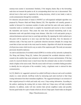 Https://ThesisScientist.com
nonstop trust counter is incremented. Similarly, if the integrity checks flop or the forwarding
node does not transmit the packet at all, its corresponding direct trust size is decremented. This
derived trust is then used to inspiration the routing decisions, which in turn leader a node to
avoid communication through the wormholes.
For detection and prevention of attack in MANET an well-organized multipath algorithm was
proposed by Waseem Ahad and Manju Sharma [10]. This algorithm will casually generate a
number in between 0 to maximum number of nodes and kind the node with same number as
transmitter node as wormhole attack is complete by transmitter and receiver so have to decide
the transmitter and receiver. Then create the route from selected transmitting node to any
destination node with specified average route distance. After this it will send packet giving to
selected destination and start timer to count hops and delay. By repeating the whole method up to
this point will be required as to store ways and their hops and delay. Now for detection of
malicious node, if the hop count for a particular direction decreases abruptly for average hop
count then at least one node in the route must be attacker. Algorithm will check the interruption
of all previous routes which involve any on node of the suspicious path. The node not encounter
previously should be malicious.
An end-to-end detection of wormhole attack (EDWA) in wireless ad hoc networks is planned by
Xia Wang and Johnny Wong [8]. Authors first presented the wormhole detection which is
created on the smallest hop count estimation in the middle of source and destination. If the hop
count of a received shortest route is much lesser than the estimated value an alert of wormhole
attack is higher at the source node. Then the source node will start a wormhole finding procedure
to identify the two end points of the wormhole. Lastly, a legitimate route is selected for data
communication.
In [15], Khalil et al. suggested a protocol (so-called LiteWorp) to discover and avoid wormhole
attacks in a static network. LiteWorp works by instructing each node involved to find 2-hop
routing information from their immediate neighbours. The suggested technique is an extension of
their original protocol in which each node only saves 1-hop routing information. According to
the authors, analyzing the routing info on routes which are 2-hops away will help wormhole
detection. In addition, nodes will also monitor their private neighbour nodes and possibly
become guard nodes for a pair of nodes which are all-out 2-hops apart. Guard nodes are designed
 