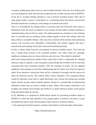 Https://ThesisScientist.com
to monitor neighbouring nodes activity to aid wormhole detection. However, the LiteWorp idea
was only designed for static networks and is impractical for a mobile network such as MANETs.
In [4], Hu et. al packet leashing introduces a way to prevent wormhole attacks. Their idea of
using packet leashes consists of information in a commuting packet that detects and prevents
abnormal transmission. In doing so, some timings are inserted in the packet
when it is forwarded by the sending node to a receiving node (not necessarily from source to
destination). Next, the receiver compares its own timings with the sender's timings resulting in a
calculated latency between the two nodes. The authors pointed out a limitation to this technique
since it is possible that two malicious nodes collude together to break their scheme while still
being within an acceptable distance. They state that a network which includes node positioning
analysis will overcome such vulnerability. Unfortunately, this solution suggests that only a
network with such topology will be able to prevent this detrimental attack.
In [16], a scheme called TrueLink was proposed to prevent wormhole attacks. True Link also
uses a timing based solution to the wormhole problem. Two nodes which are seemingly
neighbours exchange nonces or values which are used only once. This method is monitored
under strict timing restrictions (similar to those used in [4]) so that it is impossible for colluding
malicious nodes to replicate it since the packets routed through the wormhole will be more time
consuming than those forwarded normally. After the exchange of nonces, the two apparent
neighbours send messages to each other authenticating that the nonces were from the respective
nodes. If any intrusion is discovered, there will be a mismatch in messages and the system will
detect the malicious activity. This scheme suffers various limitations. First, unexpected delays
caused by legitimate events such as signal interference may increase the timings past accepted
ranges, thereby causing a drop of genuine packets. Second, it is assumed that an authenticating
mechanism (which may not exist) is already in place. Third, if the security mechanism is not
available, this method will be benign and ineffective to detect malicious attacks on the packets
being forwarded within the network.
In [5], Mamatha et al. proposed an AODV-based scheme for preventing wormhole attacks in
MANETs in which the hash identifier of the original packet is inserted in the data as it gets
forwarded from node to node. The procedure of their scheme is outlined as follows.
1. The system gets the hash (treated as a marker) and includes it in the data frame of the packet.
 