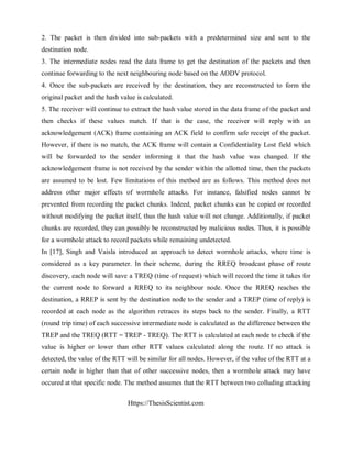 Https://ThesisScientist.com
2. The packet is then divided into sub-packets with a predetermined size and sent to the
destination node.
3. The intermediate nodes read the data frame to get the destination of the packets and then
continue forwarding to the next neighbouring node based on the AODV protocol.
4. Once the sub-packets are received by the destination, they are reconstructed to form the
original packet and the hash value is calculated.
5. The receiver will continue to extract the hash value stored in the data frame of the packet and
then checks if these values match. If that is the case, the receiver will reply with an
acknowledgement (ACK) frame containing an ACK field to confirm safe receipt of the packet.
However, if there is no match, the ACK frame will contain a Confidentiality Lost field which
will be forwarded to the sender informing it that the hash value was changed. If the
acknowledgement frame is not received by the sender within the allotted time, then the packets
are assumed to be lost. Few limitations of this method are as follows. This method does not
address other major effects of wormhole attacks. For instance, falsified nodes cannot be
prevented from recording the packet chunks. Indeed, packet chunks can be copied or recorded
without modifying the packet itself, thus the hash value will not change. Additionally, if packet
chunks are recorded, they can possibly be reconstructed by malicious nodes. Thus, it is possible
for a wormhole attack to record packets while remaining undetected.
In [17], Singh and Vaisla introduced an approach to detect wormhole attacks, where time is
considered as a key parameter. In their scheme, during the RREQ broadcast phase of route
discovery, each node will save a TREQ (time of request) which will record the time it takes for
the current node to forward a RREQ to its neighbour node. Once the RREQ reaches the
destination, a RREP is sent by the destination node to the sender and a TREP (time of reply) is
recorded at each node as the algorithm retraces its steps back to the sender. Finally, a RTT
(round trip time) of each successive intermediate node is calculated as the difference between the
TREP and the TREQ (RTT = TREP - TREQ). The RTT is calculated at each node to check if the
value is higher or lower than other RTT values calculated along the route. If no attack is
detected, the value of the RTT will be similar for all nodes. However, if the value of the RTT at a
certain node is higher than that of other successive nodes, then a wormhole attack may have
occured at that specific node. The method assumes that the RTT between two colluding attacking
 