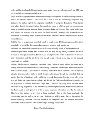 Https://ThesisScientist.com
nodes will be significantly higher than two good nodes. However, calculating only the RTT may
not be sufficient to detect wormhole attacks.
In [9], a method is proposed that does not use timings or delays as a factor in detecting wormhole
attacks in wireless networks. Each node has a disk which its surrounding neighbors may
populate. The method exploits the long range wormholes by using unit disk graphs (UDGs) as an
unit radius disk in the network plane that models the range in which a node can communicate
using an omni-directional antenna. Since long-range links will be more than a unit radius, this
will indicate the presence of a wormhole link in the network. Although their proposed scheme
was shown to effectively detect wormholes in wireless networks, the case when nodes are mobile
was not treated.
In [18], Choi et al. proposed a method which is based on the DSR routing protocol to detect
wormholes in MANETs. Their method consists of a neighbor node monitoring
technique and a wormhole route detection method controlled by means of a timer (so-called
wormhole prevention timer). This scheme does not rely on any speci_c hardware for node
location or time synchronization. However, the assumptions that nodes will continue to monitor
active transmission at the link layer even though some of these nodes may not be intended
receivers is not realistic.
In [19], Hayajneh et al. proposed a technique called DeWorm which utilizes discrepancies in
routing between neighbours of nodes that are along a route of a selected path between the source
and destination nodes. DeWorm takes advantage of the fact that a wormhole link attempts to
attract a large amount of traffic to itself. Moreover, the routes through the wormhole link are
shorter than that of legitimate nodes within the network. Each node along the route, after being
selected during the route discovery phase, will initiate the DeWorm algorithm which relies on
the acquisition of different routes to a target node. This route discovery phase involves nodes
which are 1-hop neighbours of the current node performing the scheme. Additional information
has been added to each packet in order to carry necessary information used by the method.
Therefore, this method su_ers from a large overhead. Due to this large overhead, the
computation used to analyze the necessary information will increase, thereby increasing the
amount of energy consumed. Since the method is not energy efficient, this protocol is not quite
suitable for mobile networks for which the target is energy conservation.
 