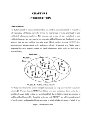 Https://ThesisScientist.com
CHAPTER 1
INTRODUCTION
1 Introduction:
The higher demand of wireless communication and wireless devices have tends to research on
self-organizing, self-healing networks beyond the interference of some centralized or pre-
established infrastructure/authority. The networks not present of any centralized or pre-
established structure are known as Ad hoc networks. Ad hoc Networks are the class of wireless
networks that are uses multiple hop radio relay. Mobile Ad-hoc Network (MANET) is a
combination of wireless mobile nodes and connected other in dynamic way. Nodes make a
temporary/short-term network without any fixed infrastructure where nodes are fully free to
move arbitrarily.
FIGURE 1.1 Mobile Ad Hoc Network
The Nodes must behave like routers, take part in discovery and keep routes to other nodes in the
network [1] Wireless links in MANET are highly error level and can go down easily due to
mobility of nodes. Stable routing is a complicated task due to highly dynamic environment in
Mobile Ad-hoc Network [2]. So mobile ad-hoc network (MANET) is a self-organised network
of mobile routers (and associated hosts) associated by wireless links - the union of which form a
 