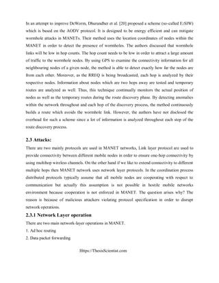 Https://ThesisScientist.com
In an attempt to improve DeWorm, Dhurandher et al. [20] proposed a scheme (so-called E2SIW)
which is based on the AODV protocol. It is designed to be energy efficient and can mitigate
wormhole attacks in MANETs. Their method uses the location coordinates of nodes within the
MANET in order to detect the presence of wormholes. The authors discussed that wormhole
links will be low in hop counts. The hop count needs to be low in order to attract a large amount
of traffic to the wormhole nodes. By using GPS to examine the connectivity information for all
neighbouring nodes of a given node, the method is able to detect exactly how far the nodes are
from each other. Moreover, as the RREQ is being broadcasted, each hop is analyzed by their
respective nodes. Information about nodes which are two hops away are tested and temporary
routes are analyzed as well. Thus, this technique continually monitors the actual position of
nodes as well as the temporary routes during the route discovery phase. By detecting anomalies
within the network throughout and each hop of the discovery process, the method continuously
builds a route which avoids the wormhole link. However, the authors have not disclosed the
overhead for such a scheme since a lot of information is analyzed throughout each step of the
route discovery process.
2.3 Attacks:
There are two mainly protocols are used in MANET networks, Link layer protocol are used to
provide connectivity between different mobile nodes in order to ensure one-hop connectivity by
using multihop wireless channels. On the other hand if we like to extend connectivity to different
multiple hops then MANET network uses network layer protocols. In the coordination process
distributed protocols typically assume that all mobile nodes are cooperating with respect to
communication but actually this assumption is not possible in hostile mobile networks
environment because cooperation is not enforced in MANET. The question arises why? The
reason is because of malicious attackers violating protocol specification in order to disrupt
network operations.
2.3.1 Network Layer operation
There are two main network-layer operations in MANET.
1. Ad hoc routing
2. Data packet forwarding
 
