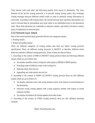 Https://ThesisScientist.com
They interact with each other and delivering packets from source to destination. The main
function of the ad hoc routing protocols is to provide routing among nodes; they exchange
routing messages between different mobile nodes in order to maintain routing information at
each node. According to the routing states, the second network layer operation data packets are
used to forward data by intermediate next node which is an established route to the destination
node. These both operations are vulnerable to malicious attacks, and which will lead to various
types of malfunction in network layer.
2.3.2 Network Layer Attack
Due to this reason network-layer generally fall into two categories attacks:
1. Routing attacks
2. Packet forwarding attacks
There are different categories of routing attacks that does not follow routing protocol
specification. There are different routing protocols in MANET so therefore different attack
behaviors related to different routing protocols. Some of them are discuss below:
1. According to the context of DSR [1] MANET routing protocol there are following different
attacks which are given below [6]:
 An attacker modifies source routing list with respect to RREQ or RREP packets.
 Switching order of different nodes in the routing list.
 Deleting entries from the list.
 Appending new node entries into the list.
2. According to the context of AODV [2] MANET routing protocol there are also different
attacks which are given below [7]:
 An attacker advertise route with wrong distance metric with respect to actual distance to
the destination.
 Advertise wrong routing updates with a large sequence number with respect to actual
sequence number.
 An attacker invalidates all routing updates from other nodes.
3. According to the context of TORA routing protocol, there are also different attacking
methods:
 