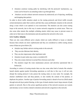 Https://ThesisScientist.com
 Attackers construct routing paths by interfering with the protocols' mechanisms, e.g.
routes can be forced to use attacking nodes to go through them.
 Attackers can also exhaust network resources by maliciously act of injecting, modifying
and dropping data packets.
In order to divert traffic attackers attack on the routing protocols and divert traffic towards
certain destinations under their control, and then they cause problematic situation in the network
along a route which is not optimal or even nonexistent. The attackers can also create routing
loops in the network, due to this way it creates network congestion in certain areas. There are
also some other attacks like multiple colluding attacks which may cause to prevent source in
order not to find route to the destination and also partition the network in the worst.
2.3.3 Active Attacks
There are also some different active attacks which are really difficult to locate or identify
because these attacks are more sophisticated and they are considered as subtle routing attacks
some of them are given below [8]:
 Attacker may further subvert existing nodes in the network.
 They can also fabricate their identity
 They can also impersonate other legitimate node
 Attackers in pair nodes may create a wormhole [9]
 They also creates shortcut in normal flows between each other
 The attackers target the route maintenance process and advertise operational link is
broken [6]
According to context of routing attacks there are also some other kind of attacks like attacker
launch attacks against packet forwarding operations as well due to this way it will not only
disrupt the routing protocol it also poison the routing states at every node. For example, the
attacker established route and drop packets, or also modify the content of the packets, or
duplicate the packets. Another type of packet forwarding attack is denial-of-service (DoS) attack
through network-layer packet blasting, in this type of attack attacker inserts large amount of junk
packets in network. Due to this action significant portion of the network resources are wasted,
and introduce severe wireless channel contention and network congestion in the network.
 