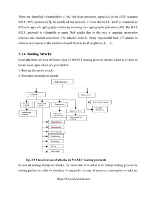 Https://ThesisScientist.com
There are identified vulnerabilities of the link-layer protocols, especially in the IEEE standard
802.11 MAC protocols [3], for mobile ad hoc network. It’s true that 802.11 WEP is vulnerable to
different types of cryptography attacks by misusing the cryptographic primitives [10]. The IEEE
802.11 protocol is vulnerable to many DoS attacks due to this way it targeting reservation
schemes and channel contention. The attacker exploits binary exponential back off scheme in
order to deny access to the wireless channel from its local neighbors [11, 17].
2.3.4 Routing Attacks:
Generally there are four different types of MANET routing protocol attacks which is divided in
to two main types which are given below:
1. Routing disruption attacks
2. Resource consumption attacks
Fig. 2.5 Classification of attacks on MANET routing protocols
In case of routing disruption attacks, the main task of attacker is to disrupt routing process by
routing packets in order to introduce wrong paths. In case of resource consumption attacks are
 