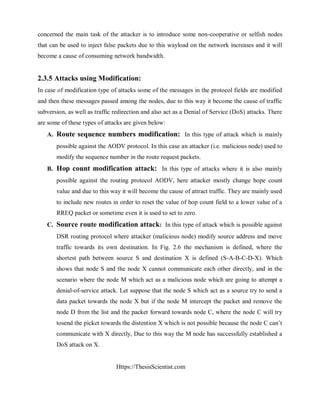Https://ThesisScientist.com
concerned the main task of the attacker is to introduce some non-cooperative or selfish nodes
that can be used to inject false packets due to this wayload on the network increases and it will
become a cause of consuming network bandwidth.
2.3.5 Attacks using Modification:
In case of modification type of attacks some of the messages in the protocol fields are modified
and then these messages passed among the nodes, due to this way it become the cause of traffic
subversion, as well as traffic redirection and also act as a Denial of Service (DoS) attacks. There
are some of these types of attacks are given below:
A. Route sequence numbers modification: In this type of attack which is mainly
possible against the AODV protocol. In this case an attacker (i.e. malicious node) used to
modify the sequence number in the route request packets.
B. Hop count modification attack: In this type of attacks where it is also mainly
possible against the routing protocol AODV, here attacker mostly change hope count
value and due to this way it will become the cause of attract traffic. They are mainly used
to include new routes in order to reset the value of hop count field to a lower value of a
RREQ packet or sometime even it is used to set to zero.
C. Source route modification attack: In this type of attack which is possible against
DSR routing protocol where attacker (malicious node) modify source address and move
traffic towards its own destination. In Fig. 2.6 the mechanism is defined, where the
shortest path between source S and destination X is defined (S-A-B-C-D-X). Which
shows that node S and the node X cannot communicate each other directly, and in the
scenario where the node M which act as a malicious node which are going to attempt a
denial-of-service attack. Let suppose that the node S which act as a source try to send a
data packet towards the node X but if the node M intercept the packet and remove the
node D from the list and the packet forward towards node C, where the node C will try
tosend the picket towards the distention X which is not possible because the node C can’t
communicate with X directly, Due to this way the M node has successfully established a
DoS attack on X.
 
