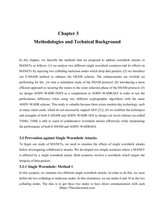 Https://ThesisScientist.com
Chapter 3
Methodologies and Technical Background
In this chapter, we describe the methods that we proposed to address wormhole attacks in
MANETs as follows: (1) we analyze two different single wormhole scenarios and its effects on
MANETs by injecting two colluding malicious nodes which drop data packets; (2) we introduce
our E-HSAM method to enhance the HSAM scheme. The enhancements are twofold (a)
performing for the _rst time a simulation study of the HSAM protocol, (b) introducing a more
efficient approach to securing the routes in the route selection phase of the HSAM protocol; (3)
we design AODV-WADR-TDES as a complement to AODV-WADRAES in order to test the
performance difference when using two different cryptographic algorithms with the same
AODV-WADR scheme. This study is valuable because there exists modern day technology, such
as many smart cards, which do not necessarily support AES [21]; (4) we combine the techniques
and strengths of both E-HSAM and AODV-WADR-AES to design our novel scheme (so-called
TSMI). TSMI is able to ward of collaborative wormhole attacks effectively while maintaining
the performance of both E-HSAM and AODV-WADRAES.
3.1 Prevention against Single Wormhole Attacks
To begin our study of MANETs, we need to examine the effects of single wormhole attacks
before investigating collaborative attacks. We developed two simple scenarios where a MANET
is affected by a single wormhole attack. Both scenarios involve a wormhole which targets the
integrity of data packets.
3.1.1 Single Wormhole: Method 1
In this scenario, we simulate two different single wormhole attacks. In order to do this, we must
define the two colluding or malicious nodes. In this simulation, we use nodes 6 and 10 as the two
colluding nodes. The idea is to get these two nodes to have direct communication with each
 